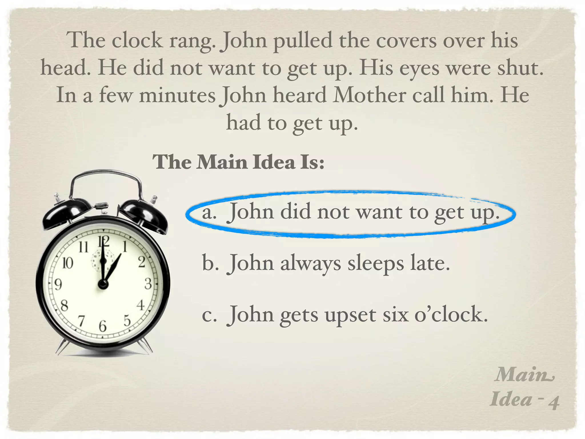 The clock rang. John pulled the covers over his
head. He did not want to get up. His eyes were shut.
 In a few minutes John heard Mother call him. He
                   had to get up.
           The Main Idea Is:

                a. John did not want to get up.

                b. John always sleeps late.

                c. John gets upset six o’clock.

                                                   Main
                                                  Idea - 4
 