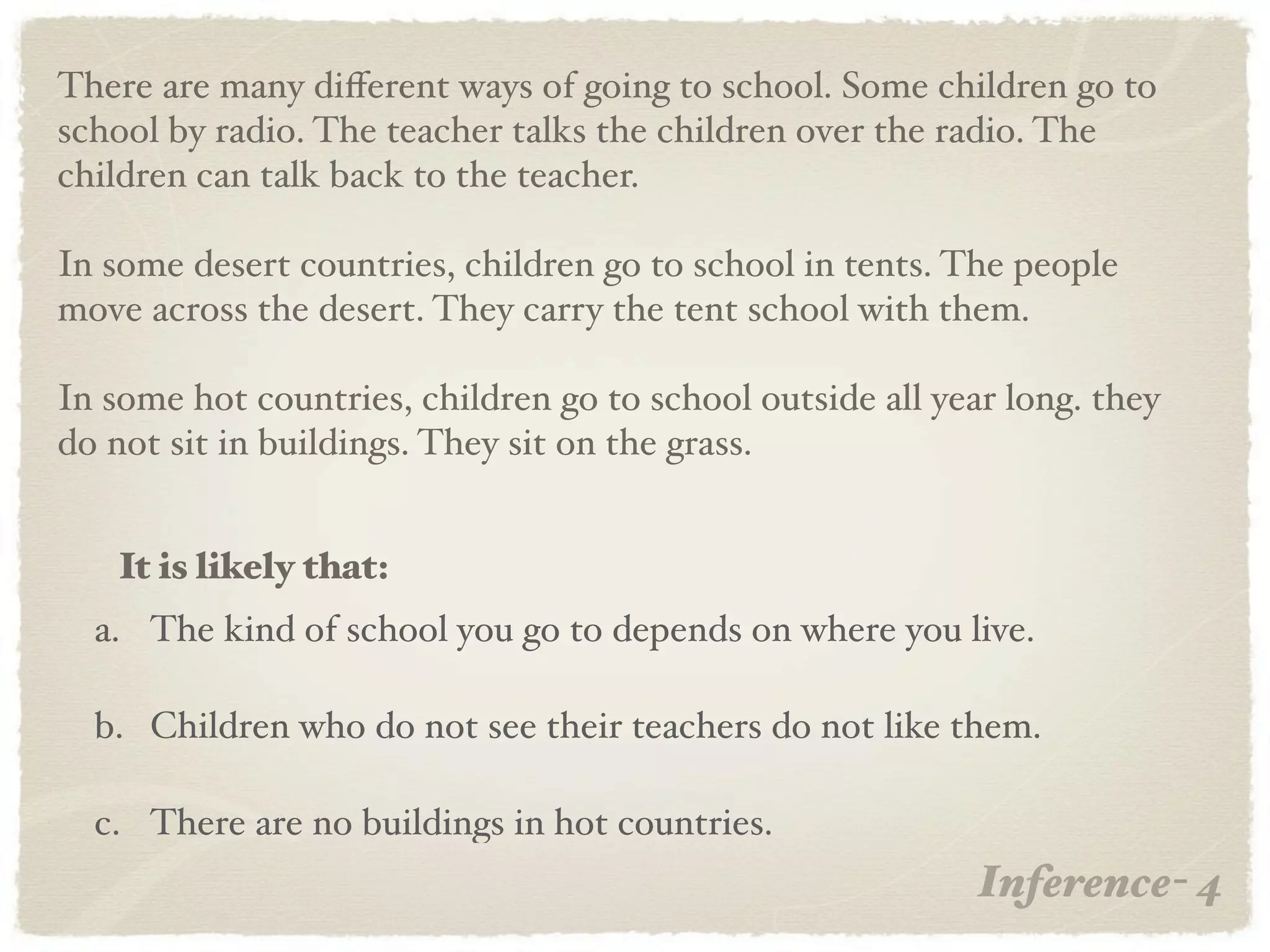There are many diﬀerent ways of going to school. Some children go to
school by radio. The teacher talks the children over the radio. The
children can talk back to the teacher.

In some desert countries, children go to school in tents. The people
move across the desert. They carry the tent school with them.

In some hot countries, children go to school outside all year long. they
do not sit in buildings. They sit on the grass.


   It is likely that:
  a. The kind of school you go to depends on where you live.

  b. Children who do not see their teachers do not like them.

  c. There are no buildings in hot countries.
                                                            Inference- 4
 