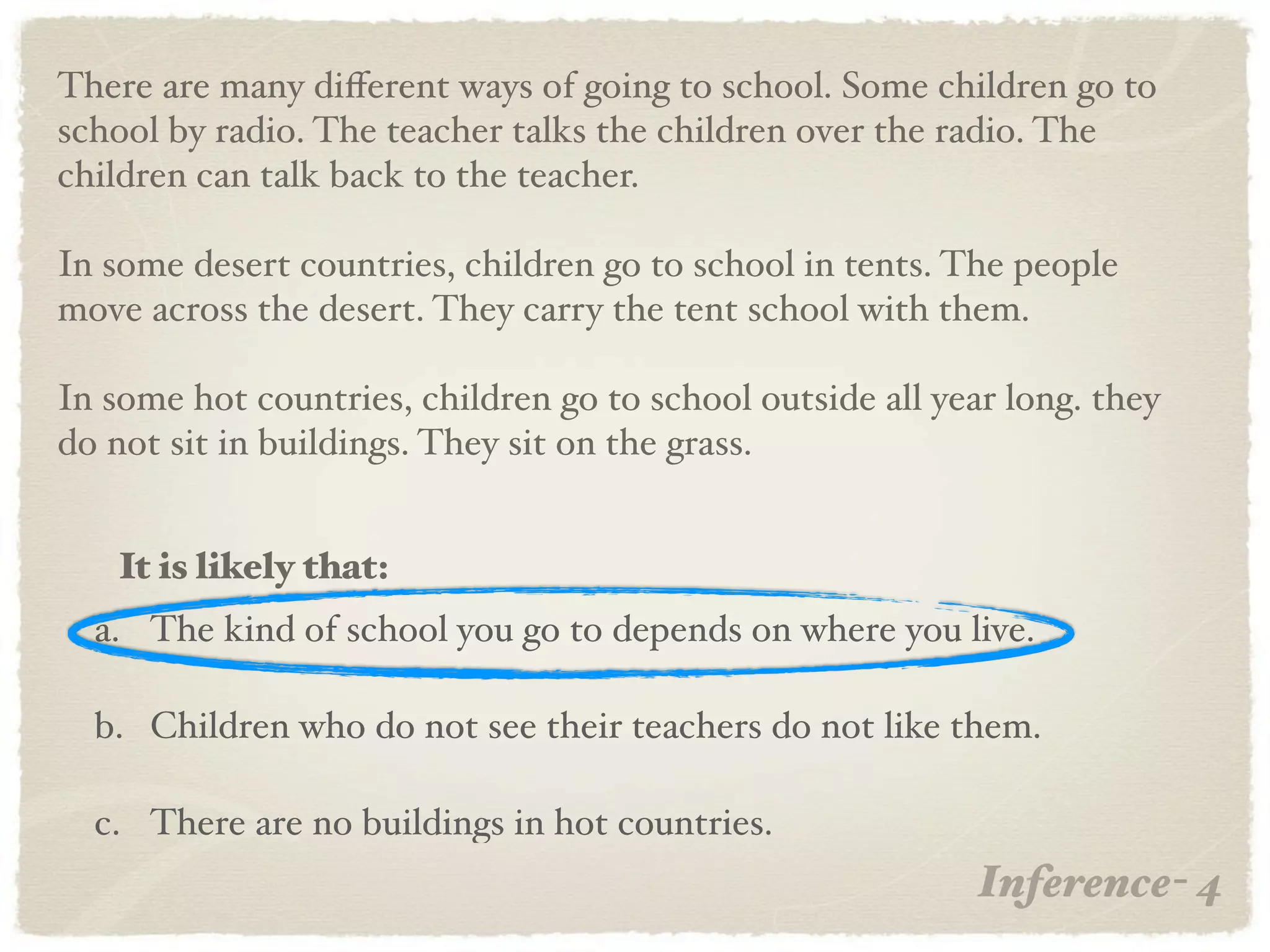 There are many diﬀerent ways of going to school. Some children go to
school by radio. The teacher talks the children over the radio. The
children can talk back to the teacher.

In some desert countries, children go to school in tents. The people
move across the desert. They carry the tent school with them.

In some hot countries, children go to school outside all year long. they
do not sit in buildings. They sit on the grass.


   It is likely that:
  a. The kind of school you go to depends on where you live.

  b. Children who do not see their teachers do not like them.

  c. There are no buildings in hot countries.
                                                            Inference- 4
 