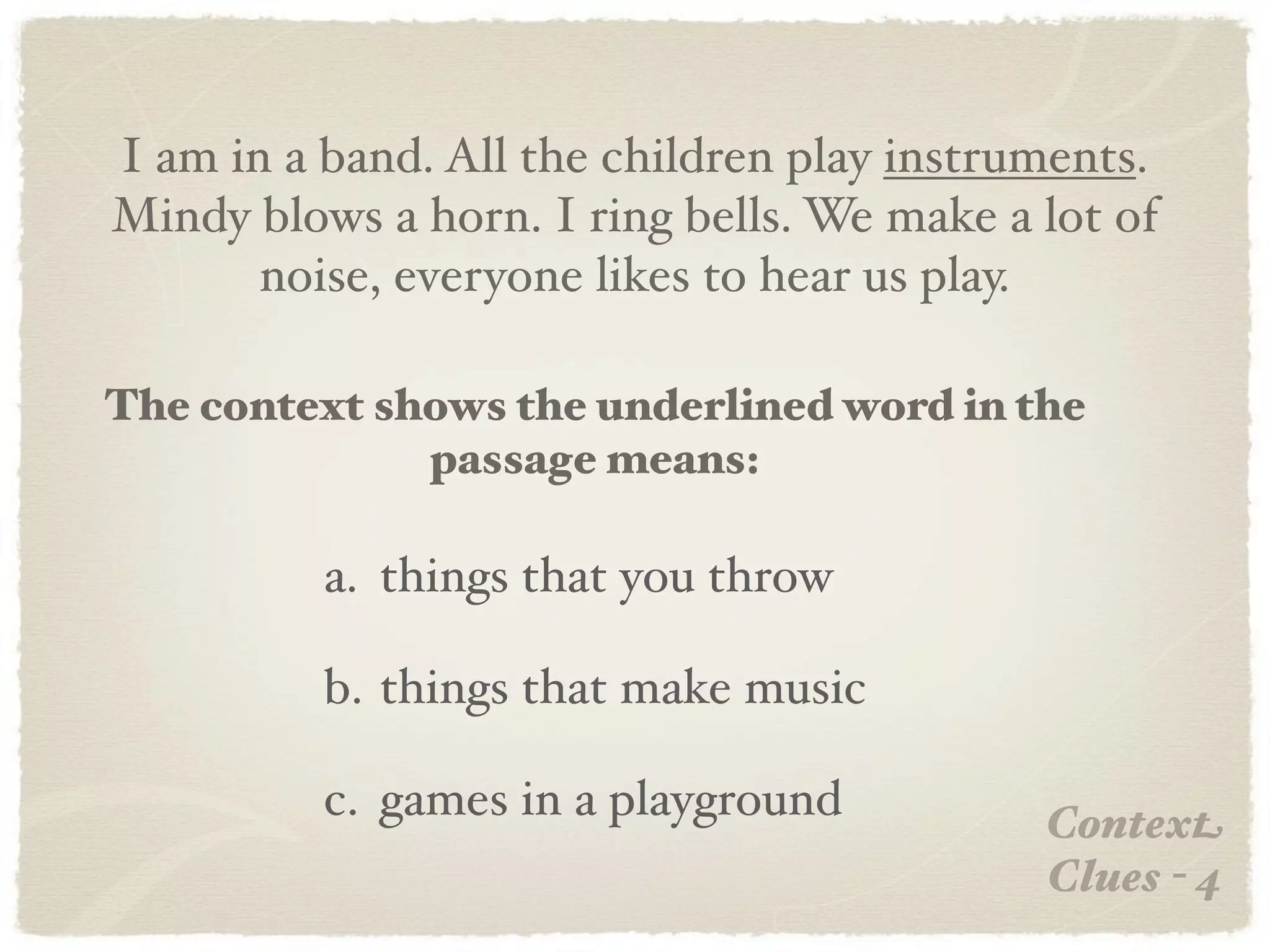 I am in a band. All the children play instruments.
Mindy blows a horn. I ring bells. We make a lot of
       noise, everyone likes to hear us play.

The context shows the underlined word in the
              passage means:

          a. things that you throw

          b. things that make music

          c. games in a playground          Context
                                            Clues - 4
 