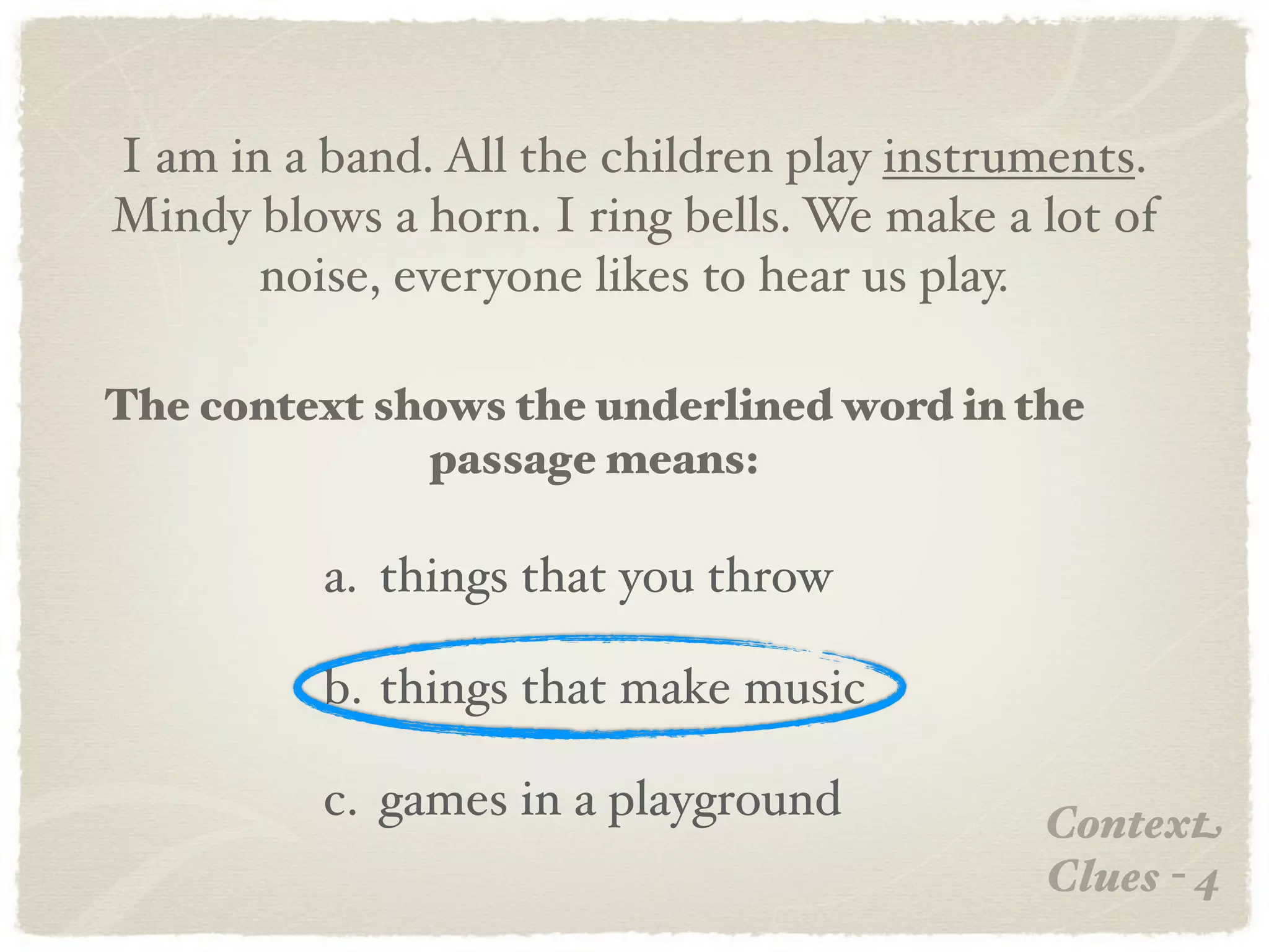 I am in a band. All the children play instruments.
Mindy blows a horn. I ring bells. We make a lot of
       noise, everyone likes to hear us play.

The context shows the underlined word in the
              passage means:

          a. things that you throw

          b. things that make music

          c. games in a playground          Context
                                            Clues - 4
 