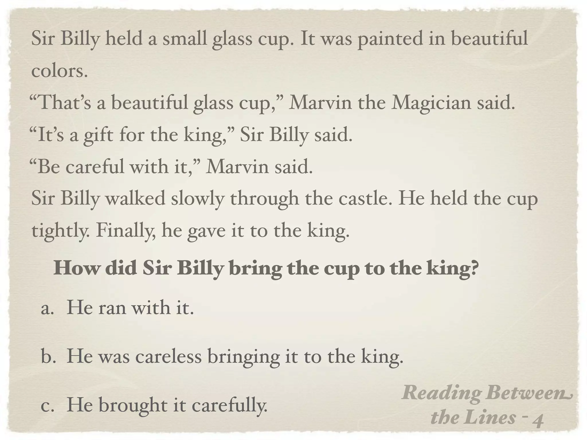Sir Billy held a small glass cup. It was painted in beautiful
colors.
“That’s a beautiful glass cup,” Marvin the Magician said.
“It’s a gift for the king,” Sir Billy said.
“Be careful with it,” Marvin said.
Sir Billy walked slowly through the castle. He held the cup
tightly. Finally, he gave it to the king.
   How did Sir Billy bring the cup to the king?
 a. He ran with it.

 b. He was careless bringing it to the king.
                                              Reading Between
 c. He brought it carefully.
                                                the Lines - 4
 