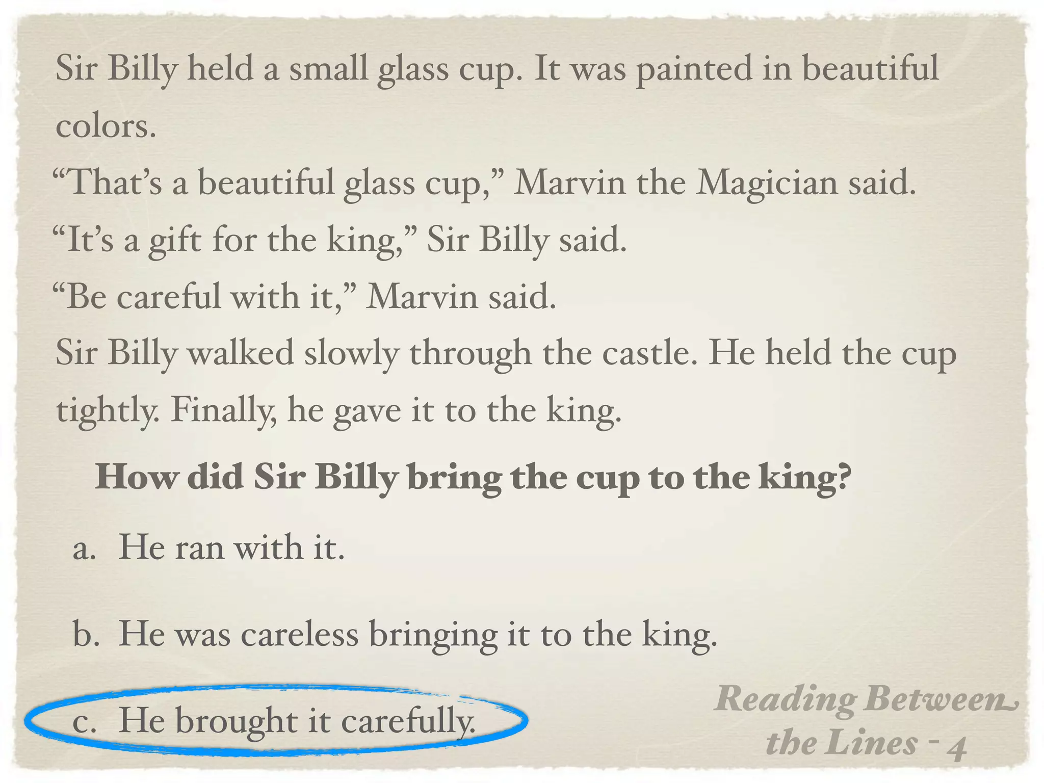 Sir Billy held a small glass cup. It was painted in beautiful
colors.
“That’s a beautiful glass cup,” Marvin the Magician said.
“It’s a gift for the king,” Sir Billy said.
“Be careful with it,” Marvin said.
Sir Billy walked slowly through the castle. He held the cup
tightly. Finally, he gave it to the king.
   How did Sir Billy bring the cup to the king?
 a. He ran with it.

 b. He was careless bringing it to the king.
                                              Reading Between
 c. He brought it carefully.
                                                the Lines - 4
 