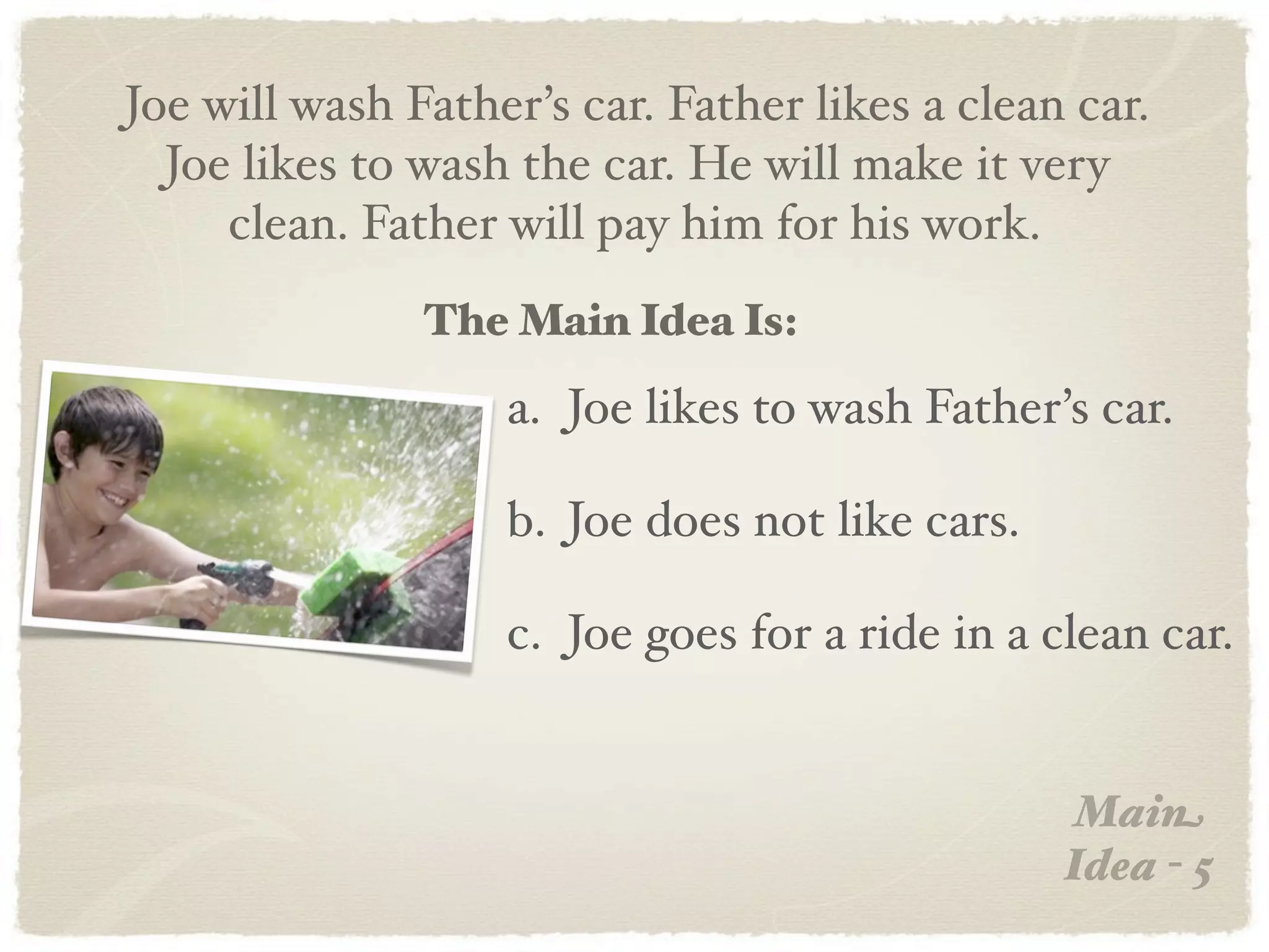 Joe will wash Father’s car. Father likes a clean car.
  Joe likes to wash the car. He will make it very
     clean. Father will pay him for his work.
               The Main Idea Is:
                   a. Joe likes to wash Father’s car.

                   b. Joe does not like cars.

                   c. Joe goes for a ride in a clean car.


                                                 Main
                                                Idea - 5
 