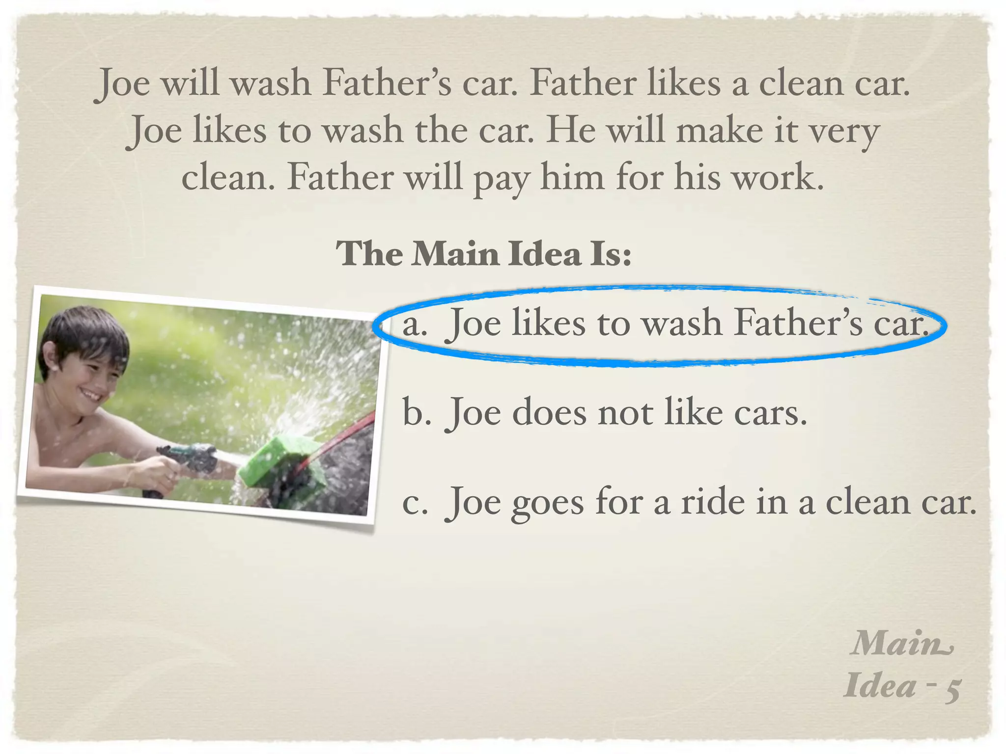 Joe will wash Father’s car. Father likes a clean car.
  Joe likes to wash the car. He will make it very
     clean. Father will pay him for his work.
               The Main Idea Is:
                   a. Joe likes to wash Father’s car.

                   b. Joe does not like cars.

                   c. Joe goes for a ride in a clean car.


                                                 Main
                                                Idea - 5
 
