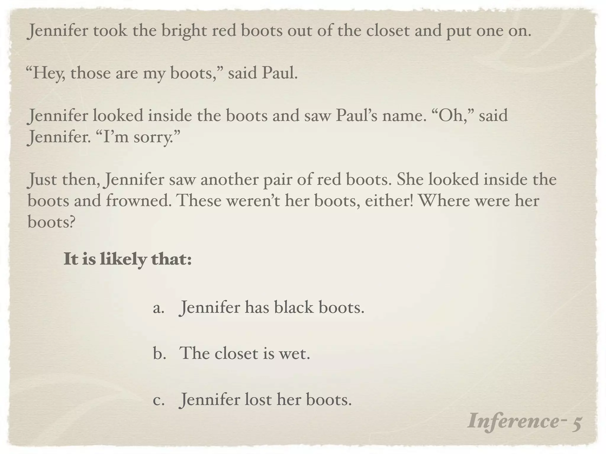 Jennifer took the bright red boots out of the closet and put one on.

“Hey, those are my boots,” said Paul.

Jennifer looked inside the boots and saw Paul’s name. “Oh,” said
Jennifer. “I’m sorry.”

Just then, Jennifer saw another pair of red boots. She looked inside the
boots and frowned. These weren’t her boots, either! Where were her
boots?

     It is likely that:

                 a. Jennifer has black boots.

                 b. The closet is wet.

                 c. Jennifer lost her boots.
                                                           Inference- 5
 