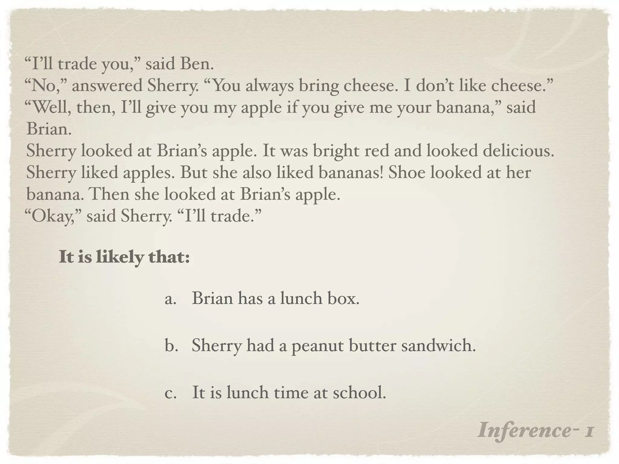 “I’ll trade you,” said Ben.
“No,” answered Sherry. “You always bring cheese. I don’t like cheese.”
“Well, then, I’ll give you my apple if you give me your banana,” said
Brian.
Sherry looked at Brian’s apple. It was bright red and looked delicious.
Sherry liked apples. But she also liked bananas! Shoe looked at her
banana. Then she looked at Brian’s apple.
“Okay,” said Sherry. “I’ll trade.”

    It is likely that:

                  a. Brian has a lunch box.

                  b. Sherry had a peanut butter sandwich.

                  c. It is lunch time at school.

                                                            Inference- 1
 