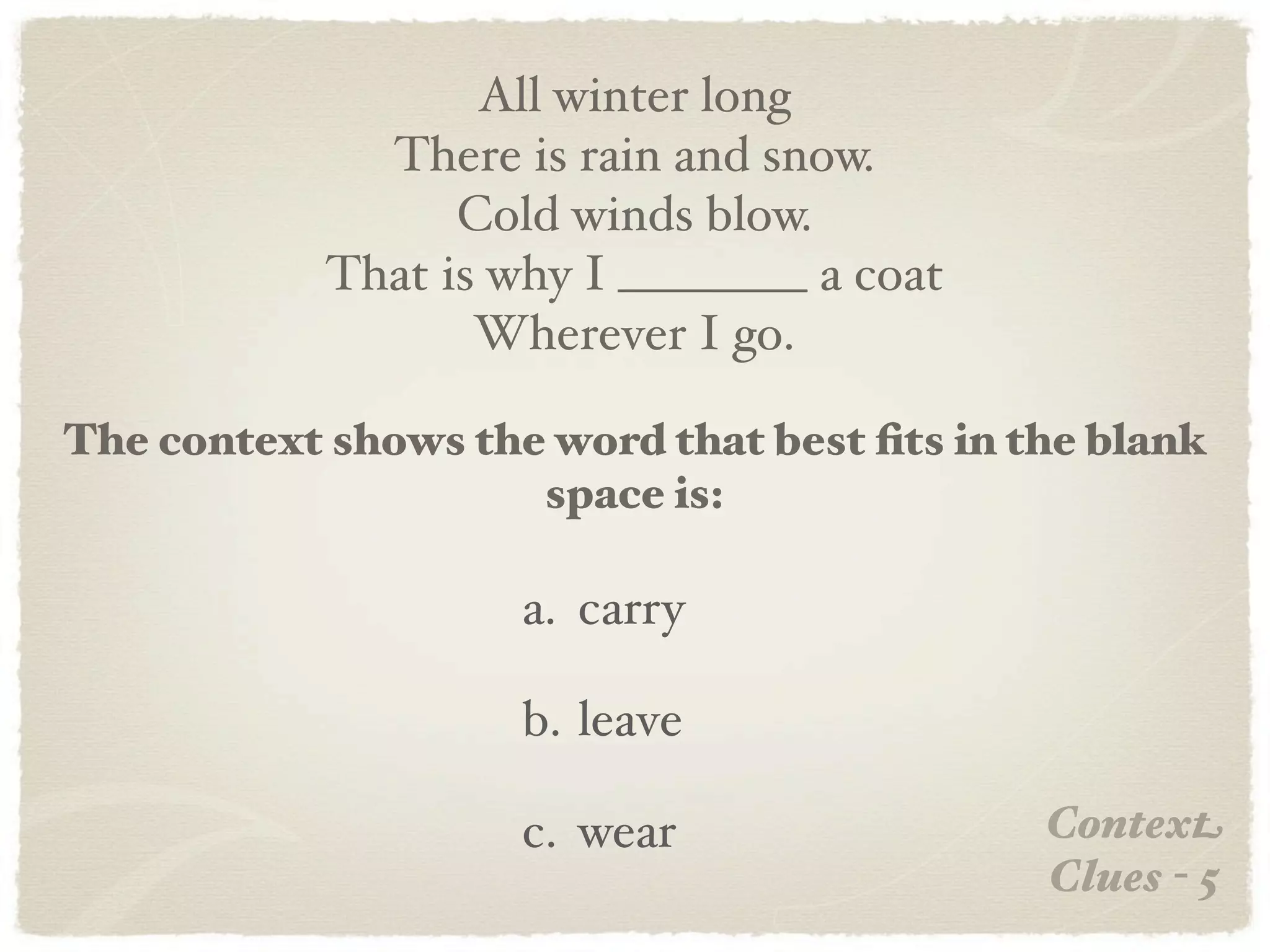 All winter long
              There is rain and snow.
                  Cold winds blow.
            That is why I ________ a coat
                   Wherever I go.

The context shows the word that best ﬁts in the blank
                     space is:

                     a. carry

                     b. leave

                     c. wear                 Context
                                             Clues - 5
 