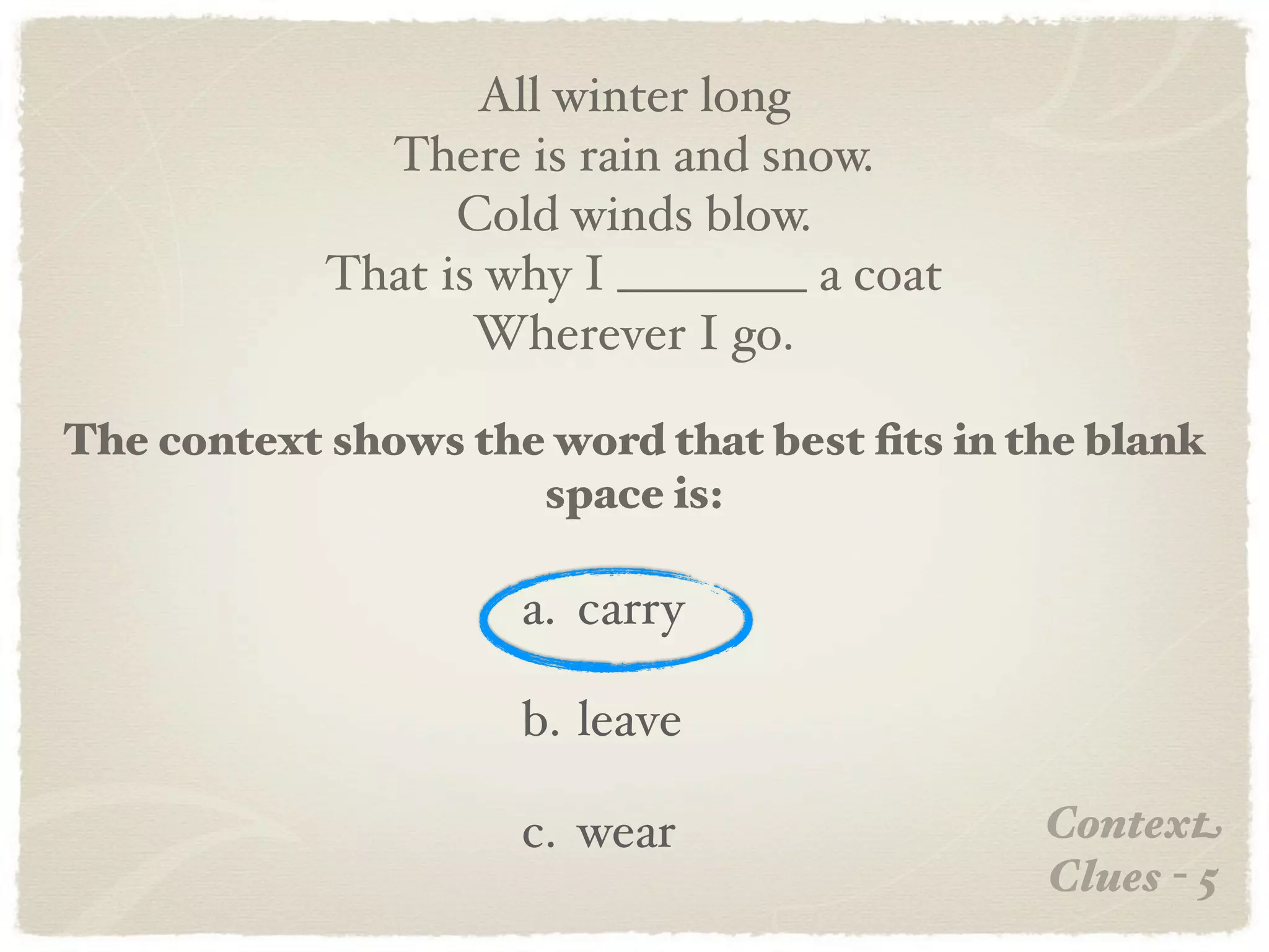 All winter long
              There is rain and snow.
                  Cold winds blow.
            That is why I ________ a coat
                   Wherever I go.

The context shows the word that best ﬁts in the blank
                     space is:

                     a. carry

                     b. leave

                     c. wear                 Context
                                             Clues - 5
 