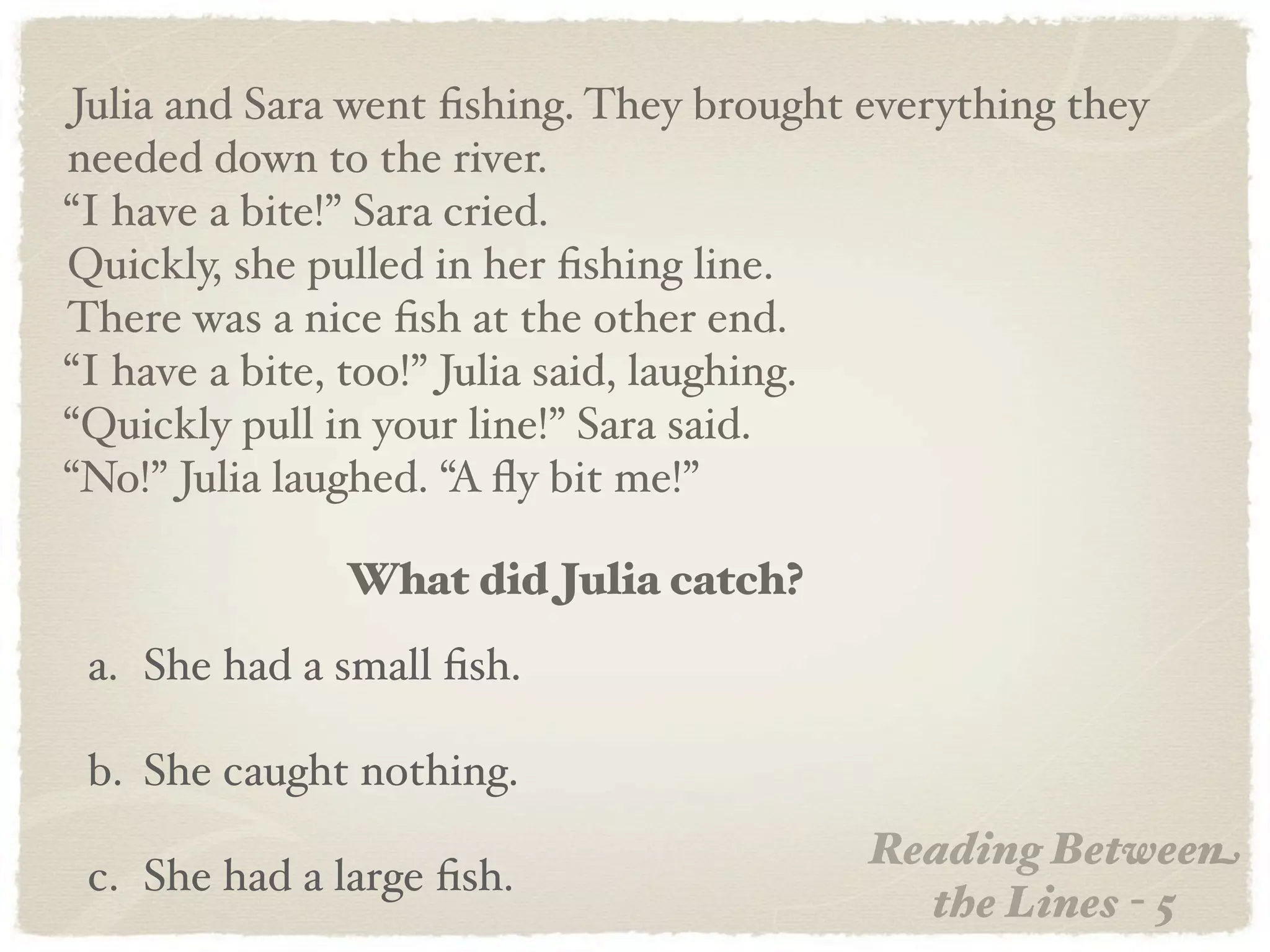 Julia and Sara went ﬁshing. They brought everything they
needed down to the river.
“I have a bite!” Sara cried.
Quickly, she pulled in her ﬁshing line.
There was a nice ﬁsh at the other end.
“I have a bite, too!” Julia said, laughing.
“Quickly pull in your line!” Sara said.
“No!” Julia laughed. “A ﬂy bit me!”

              What did Julia catch?
 a. She had a small ﬁsh.

 b. She caught nothing.
                                         Reading Between
 c. She had a large ﬁsh.
                                           the Lines - 5
 