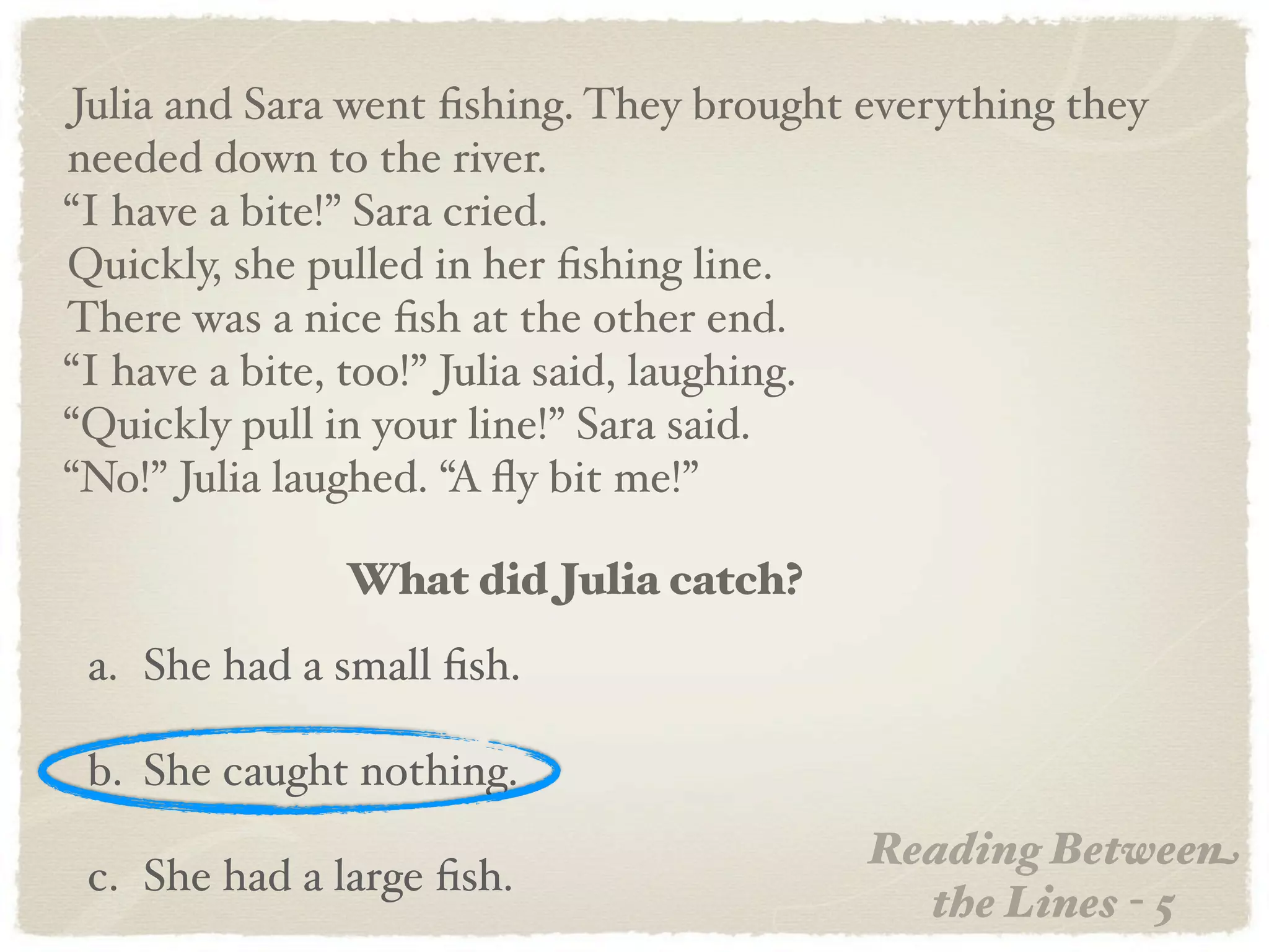 Julia and Sara went ﬁshing. They brought everything they
needed down to the river.
“I have a bite!” Sara cried.
Quickly, she pulled in her ﬁshing line.
There was a nice ﬁsh at the other end.
“I have a bite, too!” Julia said, laughing.
“Quickly pull in your line!” Sara said.
“No!” Julia laughed. “A ﬂy bit me!”

              What did Julia catch?
 a. She had a small ﬁsh.

 b. She caught nothing.
                                         Reading Between
 c. She had a large ﬁsh.
                                           the Lines - 5
 