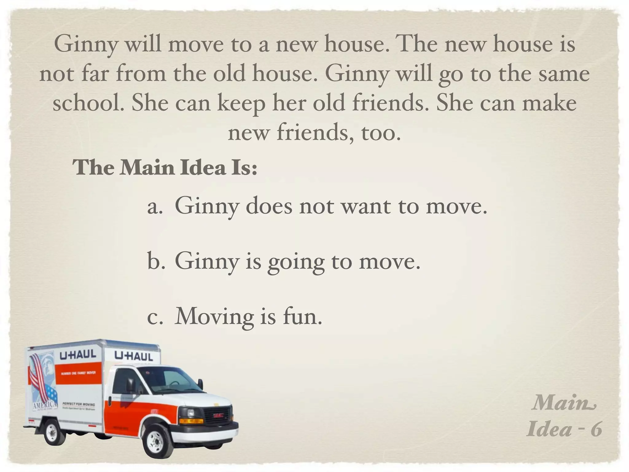 Ginny will move to a new house. The new house is
not far from the old house. Ginny will go to the same
 school. She can keep her old friends. She can make
                  new friends, too.
   The Main Idea Is:
          a. Ginny does not want to move.

          b. Ginny is going to move.

          c. Moving is fun.


                                               Main
                                              Idea - 6
 