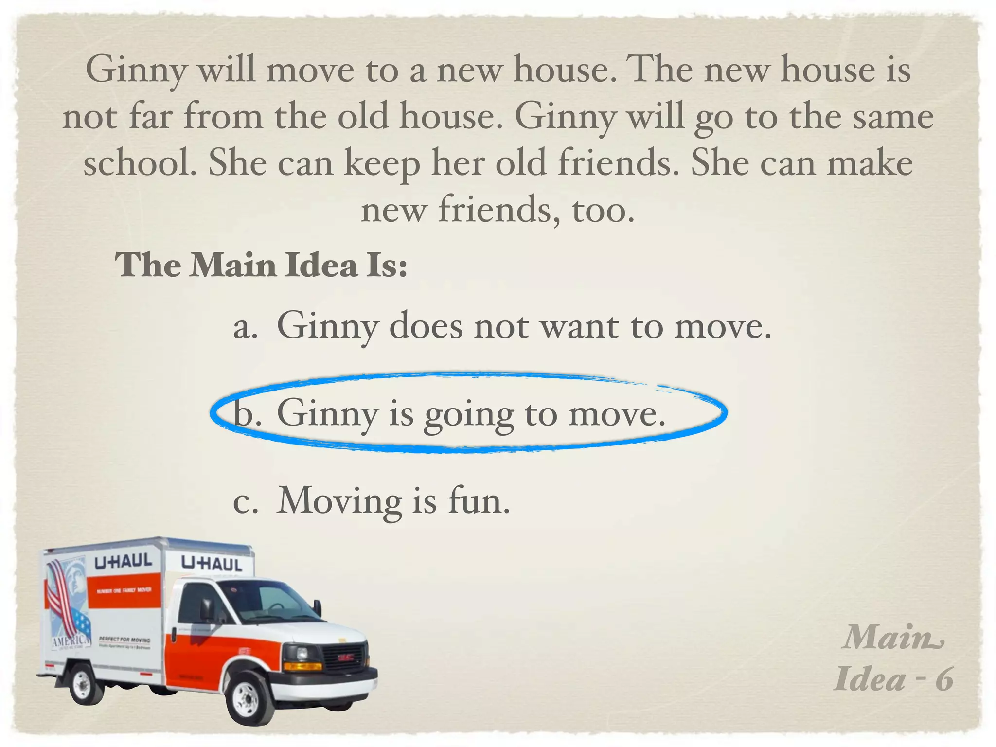 Ginny will move to a new house. The new house is
not far from the old house. Ginny will go to the same
 school. She can keep her old friends. She can make
                  new friends, too.
   The Main Idea Is:
          a. Ginny does not want to move.

          b. Ginny is going to move.

          c. Moving is fun.


                                               Main
                                              Idea - 6
 
