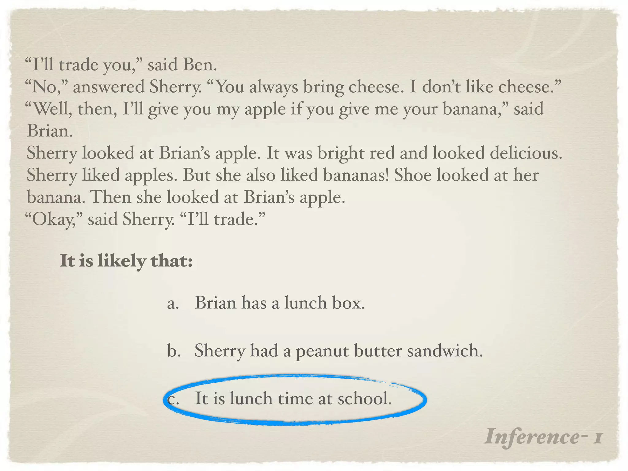 “I’ll trade you,” said Ben.
“No,” answered Sherry. “You always bring cheese. I don’t like cheese.”
“Well, then, I’ll give you my apple if you give me your banana,” said
Brian.
Sherry looked at Brian’s apple. It was bright red and looked delicious.
Sherry liked apples. But she also liked bananas! Shoe looked at her
banana. Then she looked at Brian’s apple.
“Okay,” said Sherry. “I’ll trade.”

    It is likely that:

                  a. Brian has a lunch box.

                  b. Sherry had a peanut butter sandwich.

                  c. It is lunch time at school.

                                                            Inference- 1
 