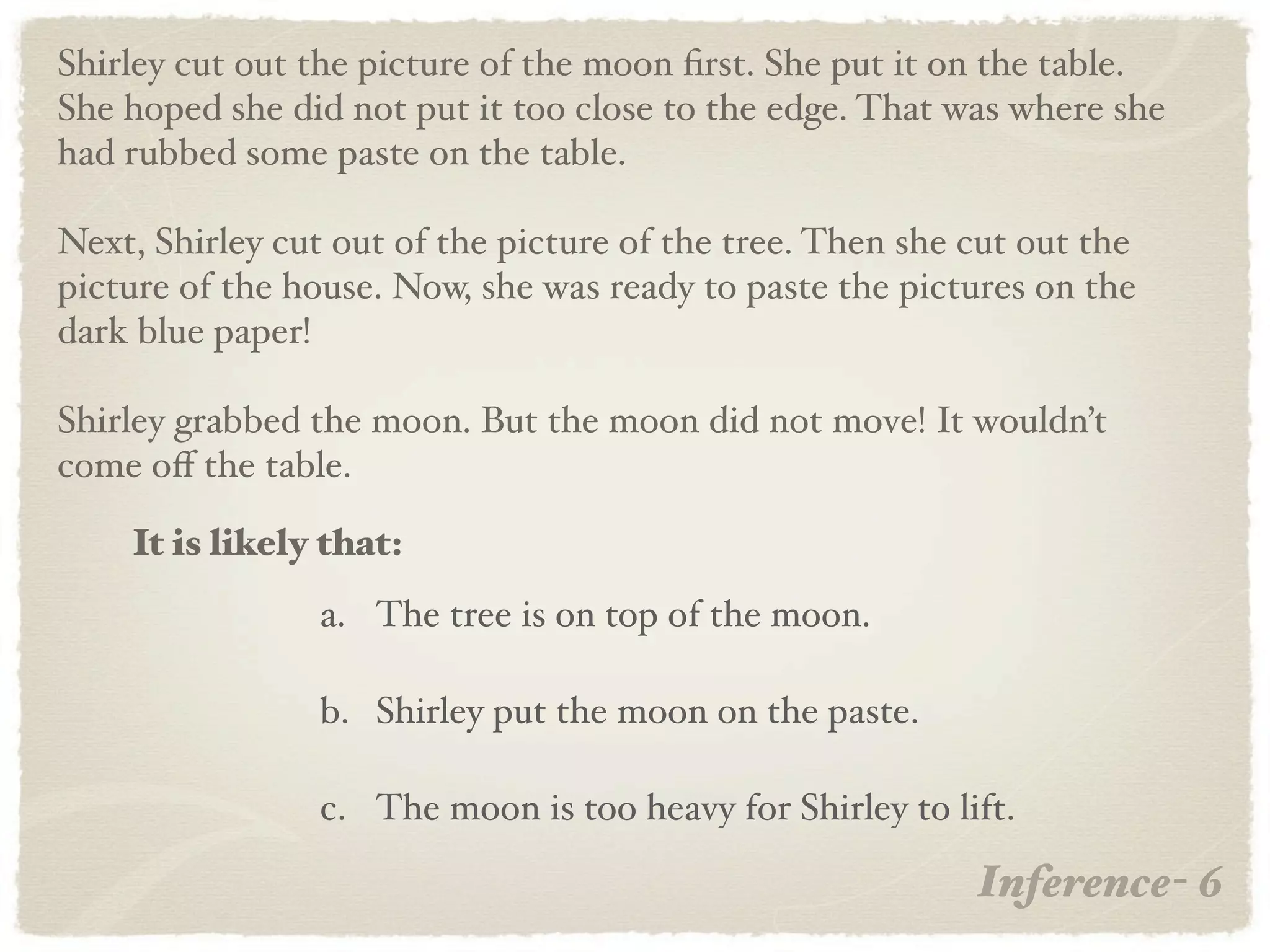 Shirley cut out the picture of the moon ﬁrst. She put it on the table.
She hoped she did not put it too close to the edge. That was where she
had rubbed some paste on the table.

Next, Shirley cut out of the picture of the tree. Then she cut out the
picture of the house. Now, she was ready to paste the pictures on the
dark blue paper!

Shirley grabbed the moon. But the moon did not move! It wouldn’t
come oﬀ the table.

    It is likely that:
                 a. The tree is on top of the moon.

                 b. Shirley put the moon on the paste.

                 c. The moon is too heavy for Shirley to lift.

                                                           Inference- 6
 