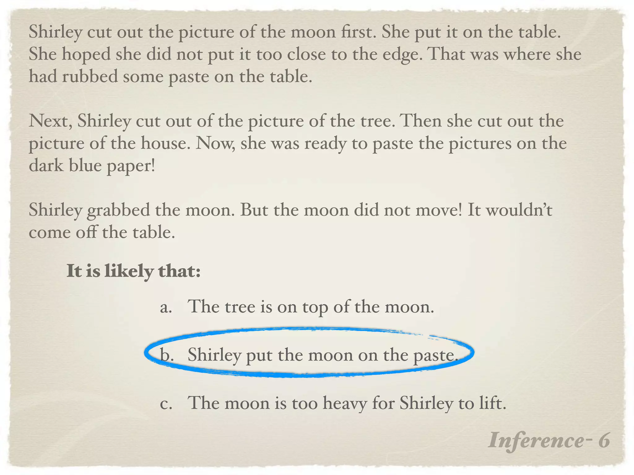 Shirley cut out the picture of the moon ﬁrst. She put it on the table.
She hoped she did not put it too close to the edge. That was where she
had rubbed some paste on the table.

Next, Shirley cut out of the picture of the tree. Then she cut out the
picture of the house. Now, she was ready to paste the pictures on the
dark blue paper!

Shirley grabbed the moon. But the moon did not move! It wouldn’t
come oﬀ the table.

    It is likely that:
                 a. The tree is on top of the moon.

                 b. Shirley put the moon on the paste.

                 c. The moon is too heavy for Shirley to lift.

                                                           Inference- 6
 
