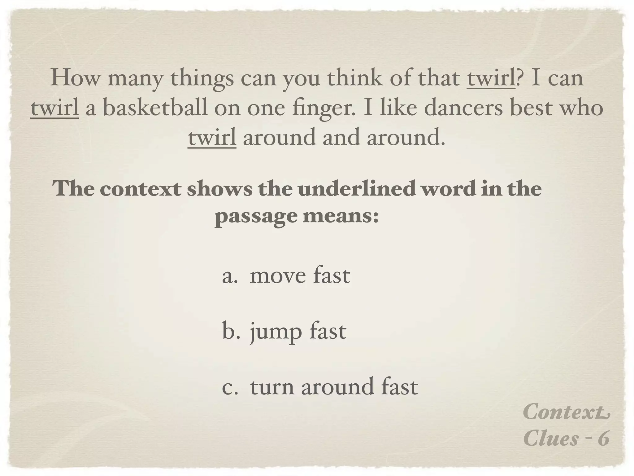 How many things can you think of that twirl? I can
twirl a basketball on one ﬁnger. I like dancers best who
               twirl around and around.

  The context shows the underlined word in the
                passage means:

                  a. move fast

                  b. jump fast

                  c. turn around fast
                                                Context
                                                Clues - 6
 