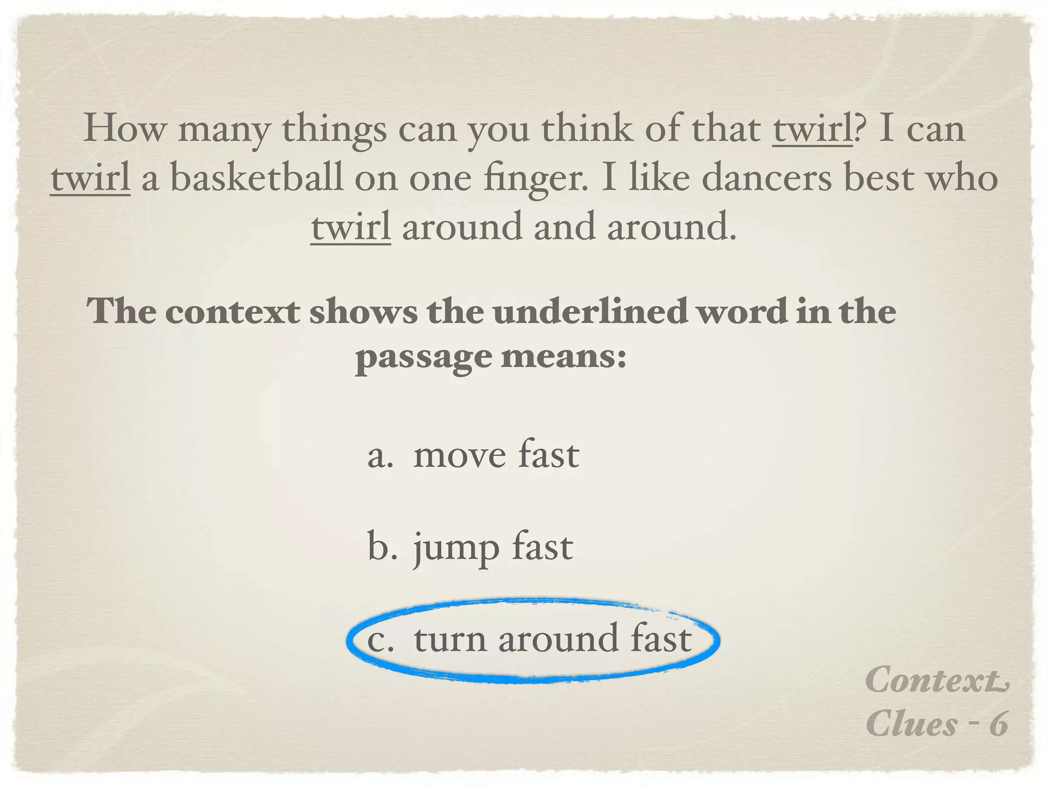 How many things can you think of that twirl? I can
twirl a basketball on one ﬁnger. I like dancers best who
               twirl around and around.

  The context shows the underlined word in the
                passage means:

                  a. move fast

                  b. jump fast

                  c. turn around fast
                                                Context
                                                Clues - 6
 