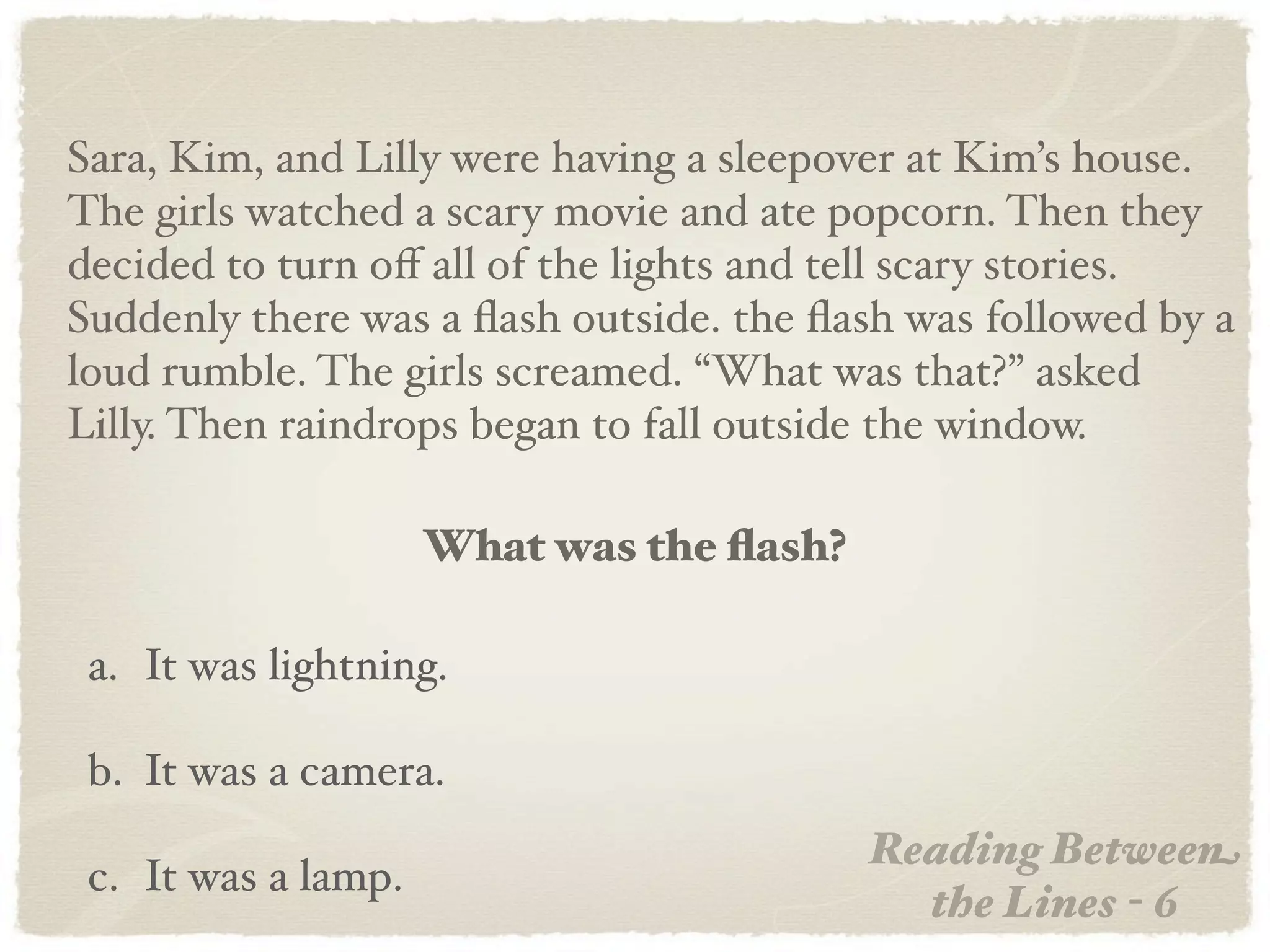 Sara, Kim, and Lilly were having a sleepover at Kim’s house.
The girls watched a scary movie and ate popcorn. Then they
decided to turn oﬀ all of the lights and tell scary stories.
Suddenly there was a ﬂash outside. the ﬂash was followed by a
loud rumble. The girls screamed. “What was that?” asked
Lilly. Then raindrops began to fall outside the window.

                     What was the ﬂash?

 a. It was lightning.

 b. It was a camera.
                                          Reading Between
 c. It was a lamp.
                                            the Lines - 6
 