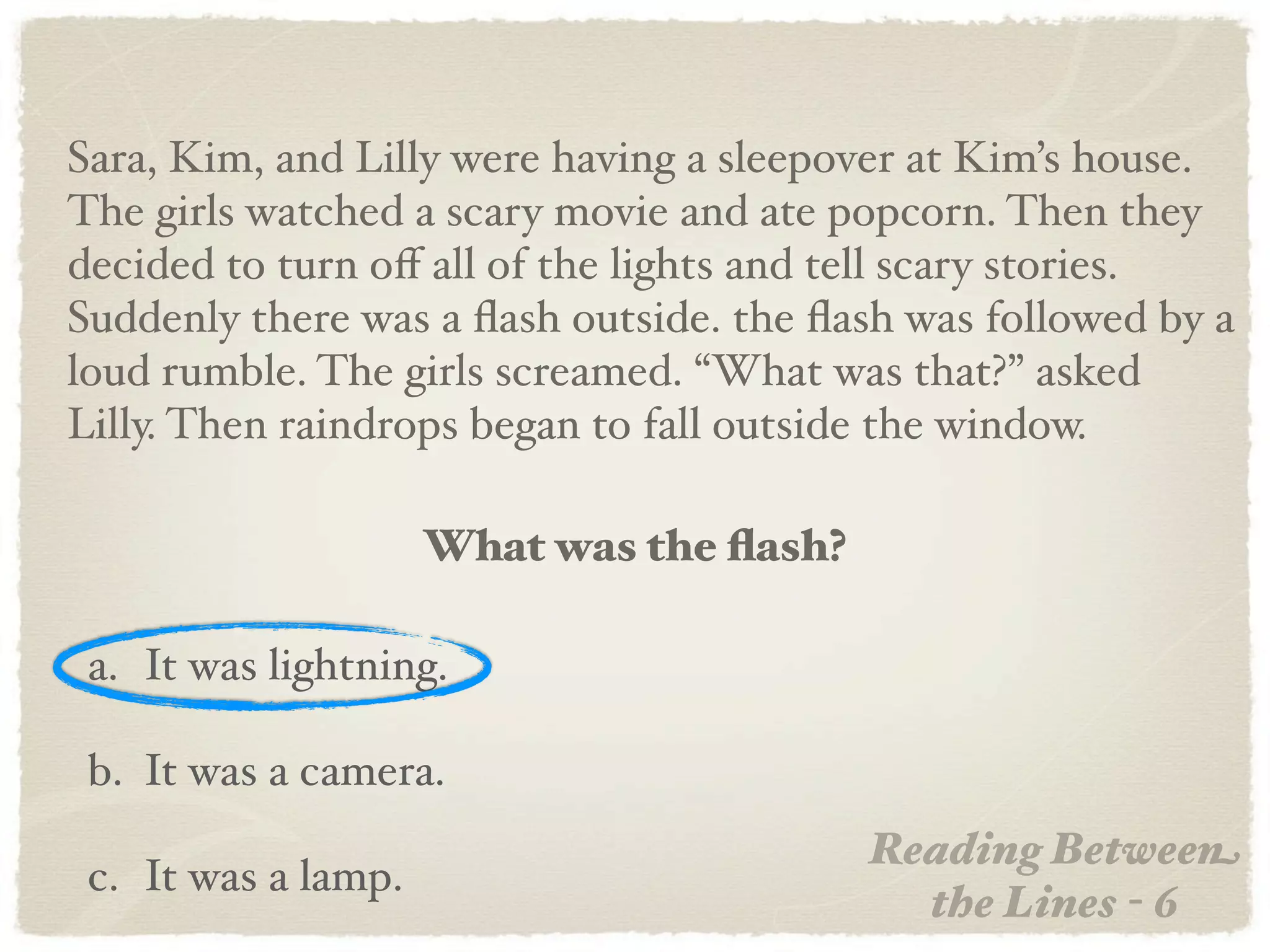 Sara, Kim, and Lilly were having a sleepover at Kim’s house.
The girls watched a scary movie and ate popcorn. Then they
decided to turn oﬀ all of the lights and tell scary stories.
Suddenly there was a ﬂash outside. the ﬂash was followed by a
loud rumble. The girls screamed. “What was that?” asked
Lilly. Then raindrops began to fall outside the window.

                     What was the ﬂash?

 a. It was lightning.

 b. It was a camera.
                                          Reading Between
 c. It was a lamp.
                                            the Lines - 6
 