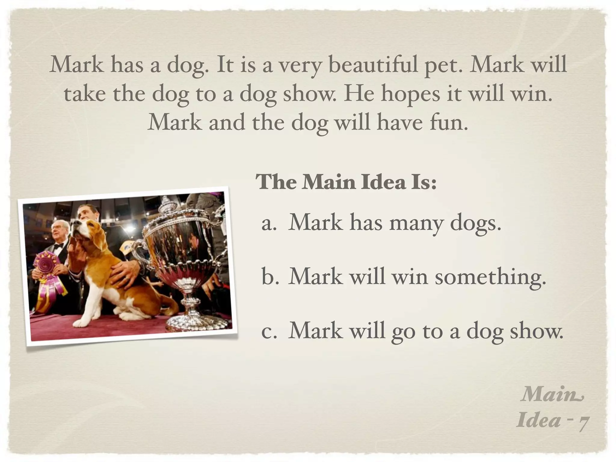 Mark has a dog. It is a very beautiful pet. Mark will
 take the dog to a dog show. He hopes it will win.
         Mark and the dog will have fun.

                     The Main Idea Is:
                     a. Mark has many dogs.

                     b. Mark will win something.

                     c. Mark will go to a dog show.

                                                Main
                                               Idea - 7
 