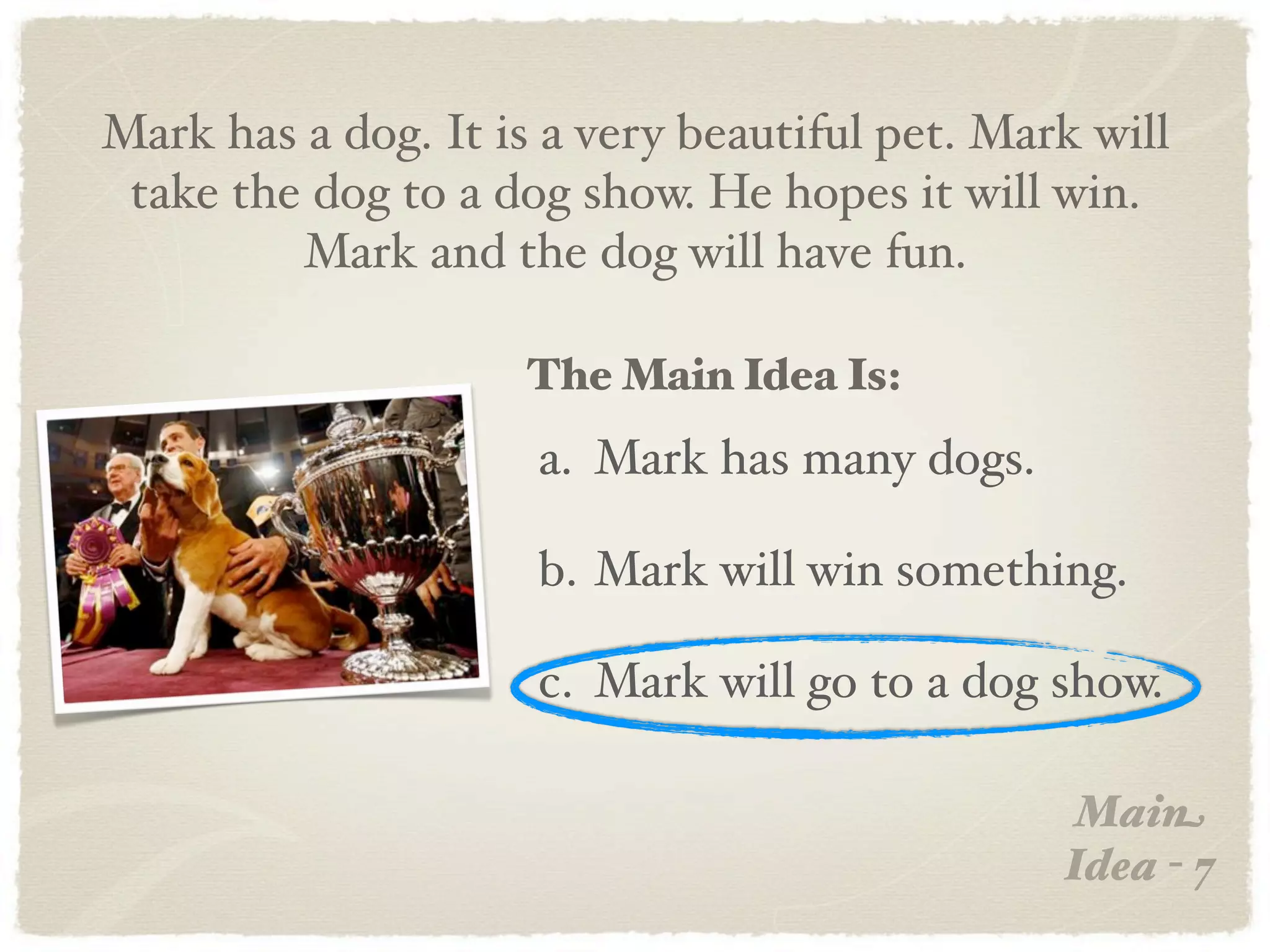 Mark has a dog. It is a very beautiful pet. Mark will
 take the dog to a dog show. He hopes it will win.
         Mark and the dog will have fun.

                     The Main Idea Is:
                     a. Mark has many dogs.

                     b. Mark will win something.

                     c. Mark will go to a dog show.

                                                Main
                                               Idea - 7
 