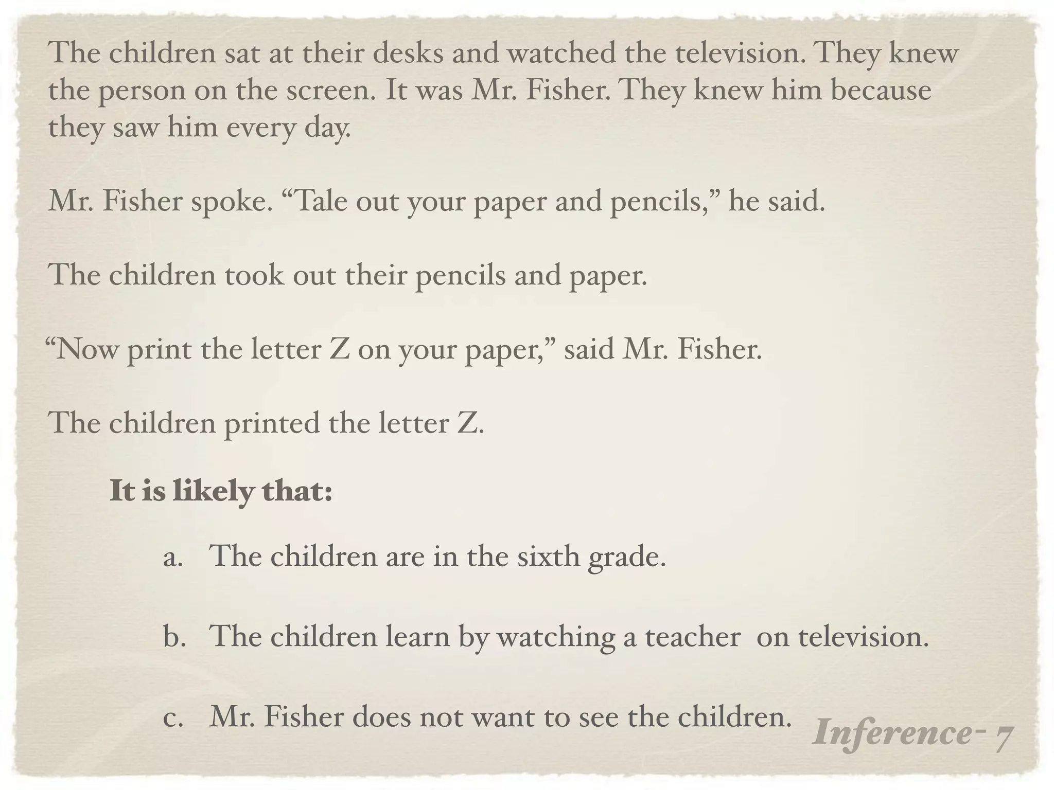 The children sat at their desks and watched the television. They knew
the person on the screen. It was Mr. Fisher. They knew him because
they saw him every day.

Mr. Fisher spoke. “Tale out your paper and pencils,” he said.

The children took out their pencils and paper.

“Now print the letter Z on your paper,” said Mr. Fisher.

The children printed the letter Z.

    It is likely that:

         a. The children are in the sixth grade.

         b. The children learn by watching a teacher on television.

         c. Mr. Fisher does not want to see the children.
                                                            Inference- 7
 