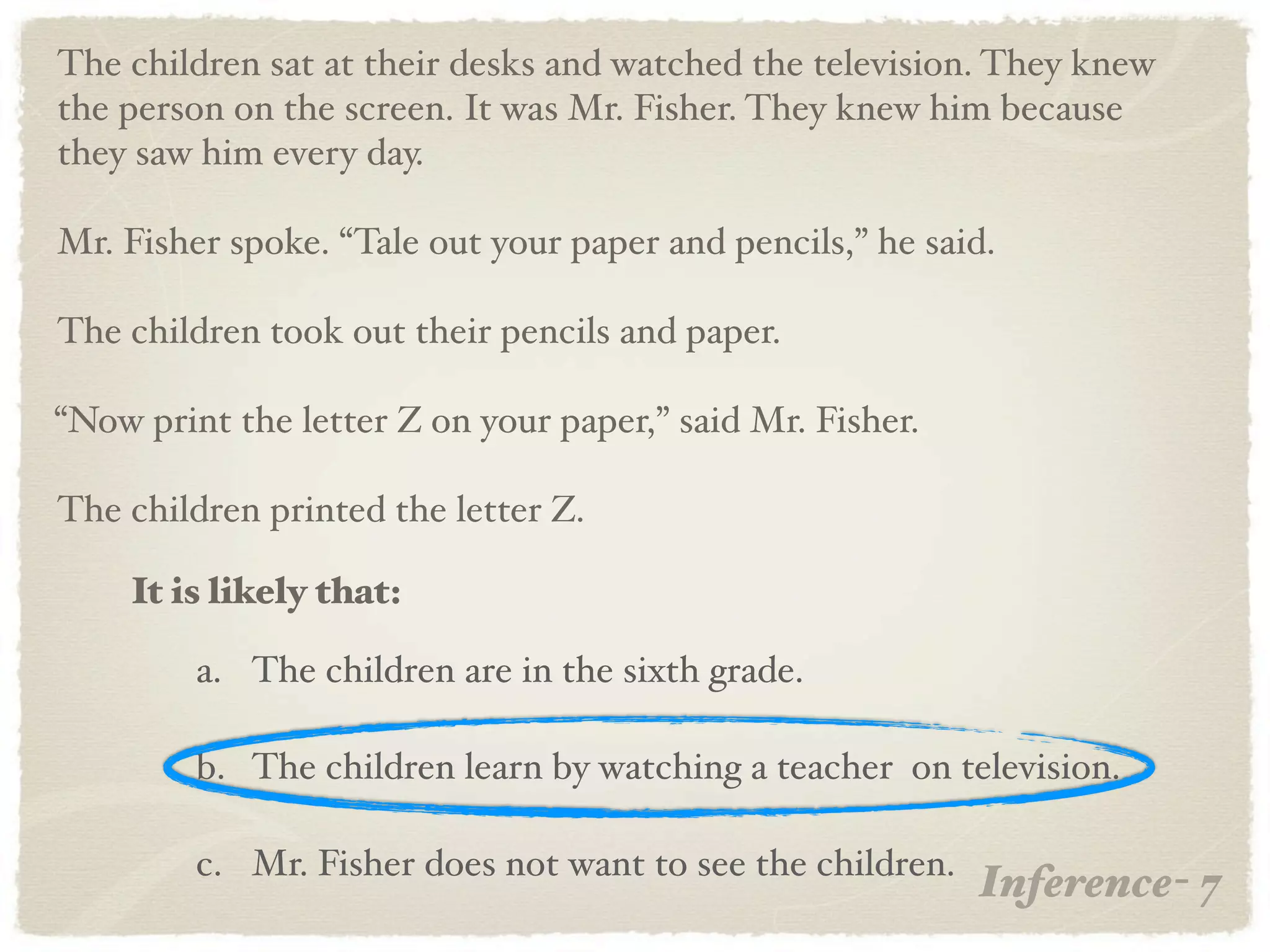 The children sat at their desks and watched the television. They knew
the person on the screen. It was Mr. Fisher. They knew him because
they saw him every day.

Mr. Fisher spoke. “Tale out your paper and pencils,” he said.

The children took out their pencils and paper.

“Now print the letter Z on your paper,” said Mr. Fisher.

The children printed the letter Z.

    It is likely that:

         a. The children are in the sixth grade.

         b. The children learn by watching a teacher on television.

         c. Mr. Fisher does not want to see the children.
                                                            Inference- 7
 