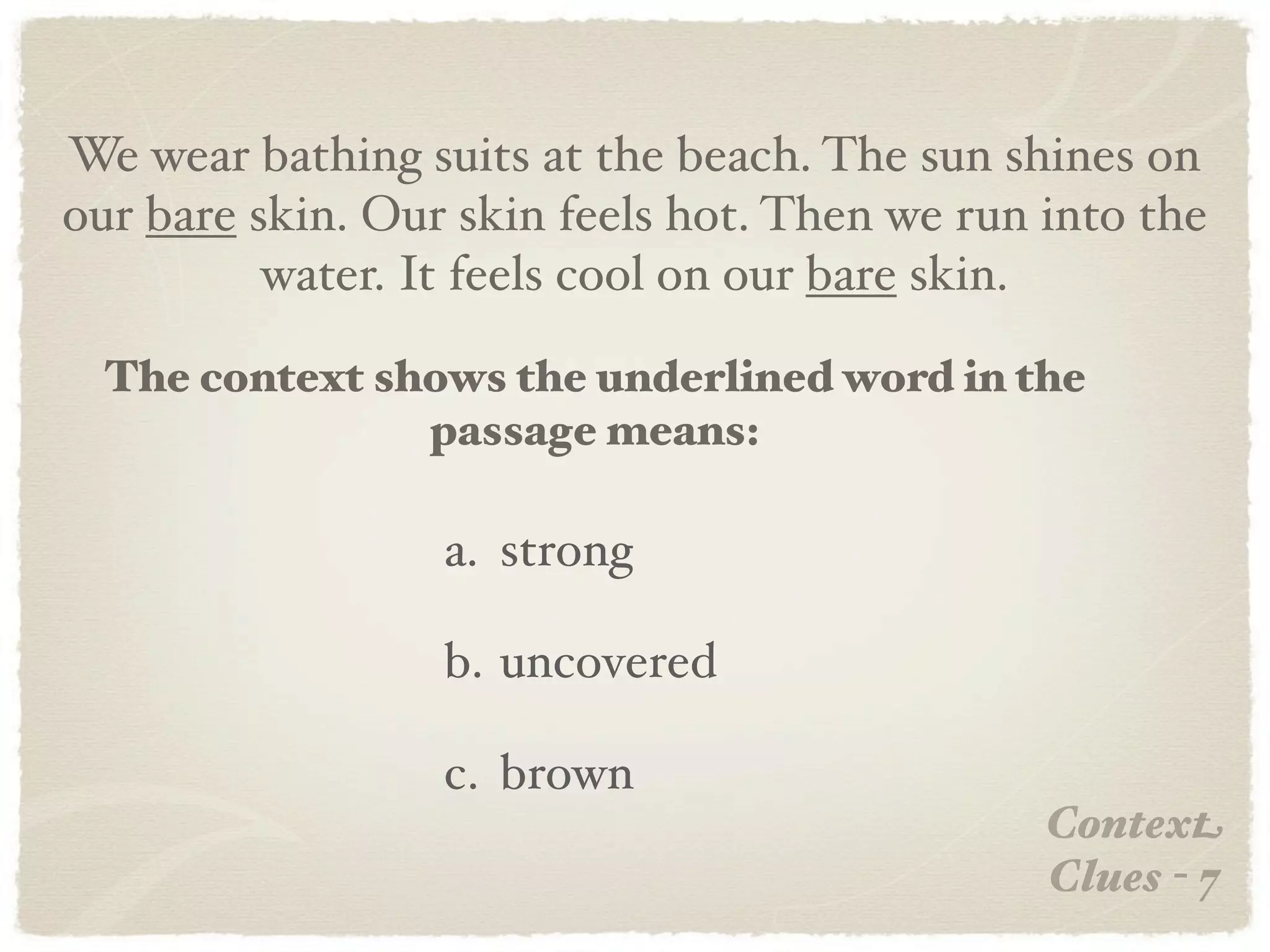 We wear bathing suits at the beach. The sun shines on
our bare skin. Our skin feels hot. Then we run into the
          water. It feels cool on our bare skin.

  The context shows the underlined word in the
                passage means:

                  a. strong

                  b. uncovered

                  c. brown
                                               Context
                                               Clues - 7
 
