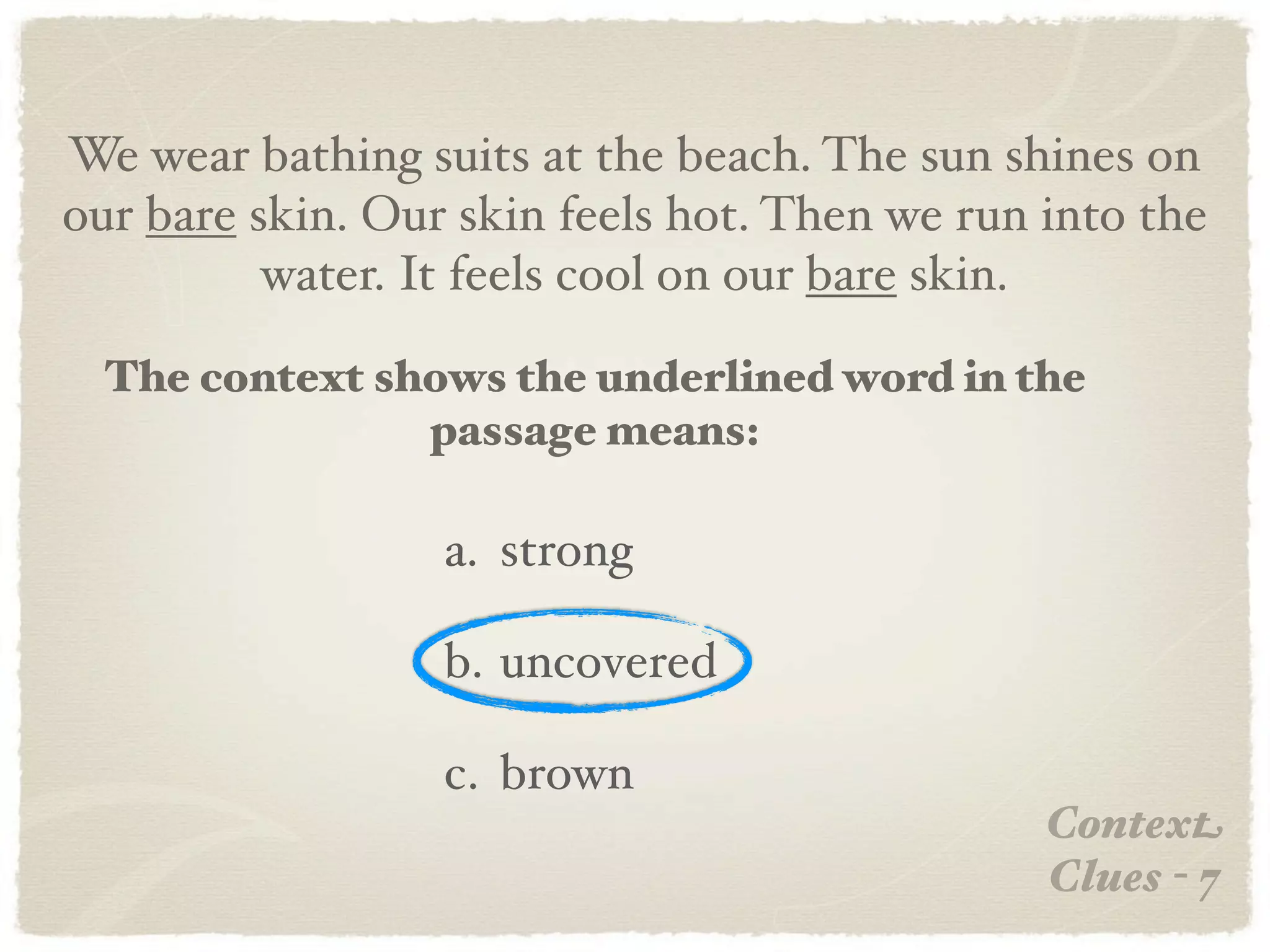 We wear bathing suits at the beach. The sun shines on
our bare skin. Our skin feels hot. Then we run into the
          water. It feels cool on our bare skin.

  The context shows the underlined word in the
                passage means:

                  a. strong

                  b. uncovered

                  c. brown
                                               Context
                                               Clues - 7
 