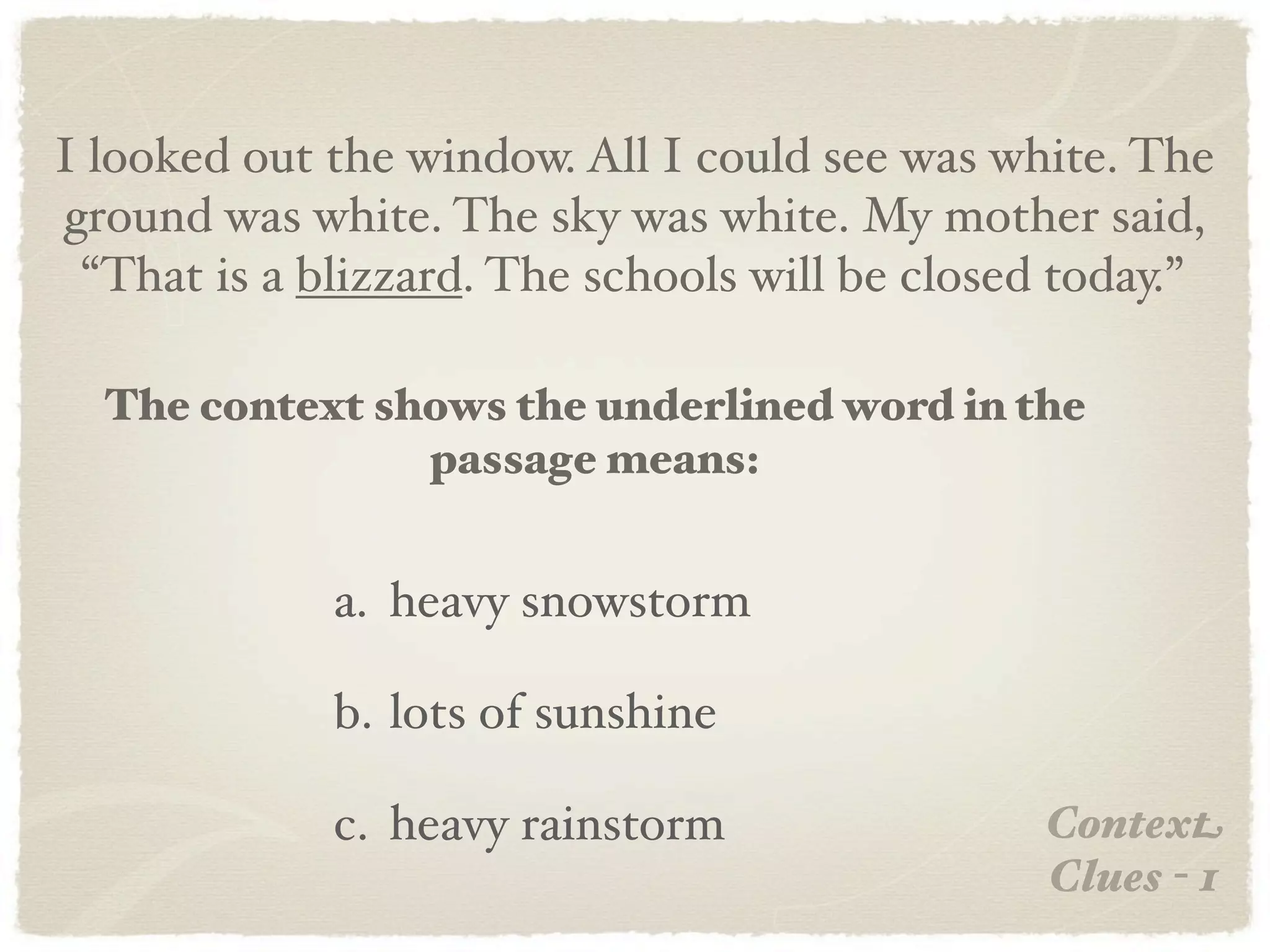 I looked out the window. All I could see was white. The
ground was white. The sky was white. My mother said,
 “That is a blizzard. The schools will be closed today.”

  The context shows the underlined word in the
                passage means:


             a. heavy snowstorm

             b. lots of sunshine

             c. heavy rainstorm                Context
                                               Clues - 1
 