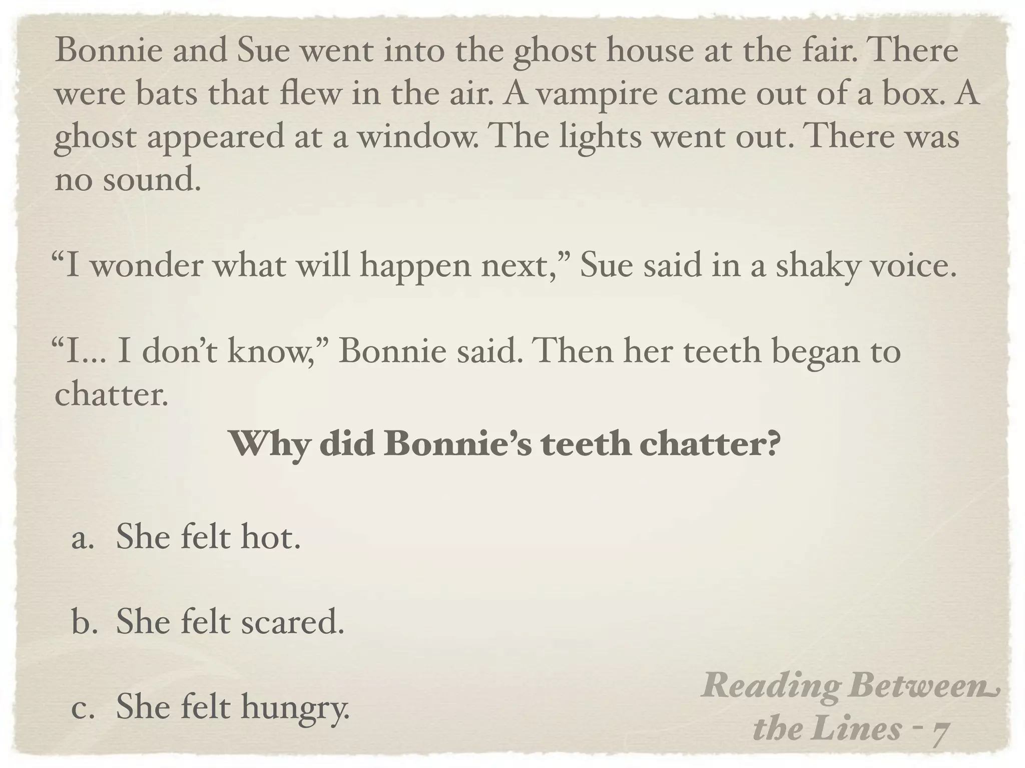 Bonnie and Sue went into the ghost house at the fair. There
were bats that ﬂew in the air. A vampire came out of a box. A
ghost appeared at a window. The lights went out. There was
no sound.

“I wonder what will happen next,” Sue said in a shaky voice.

“I... I don’t know,” Bonnie said. Then her teeth began to
chatter.
              Why did Bonnie’s teeth chatter?

 a. She felt hot.

 b. She felt scared.
                                           Reading Between
 c. She felt hungry.
                                             the Lines - 7
 