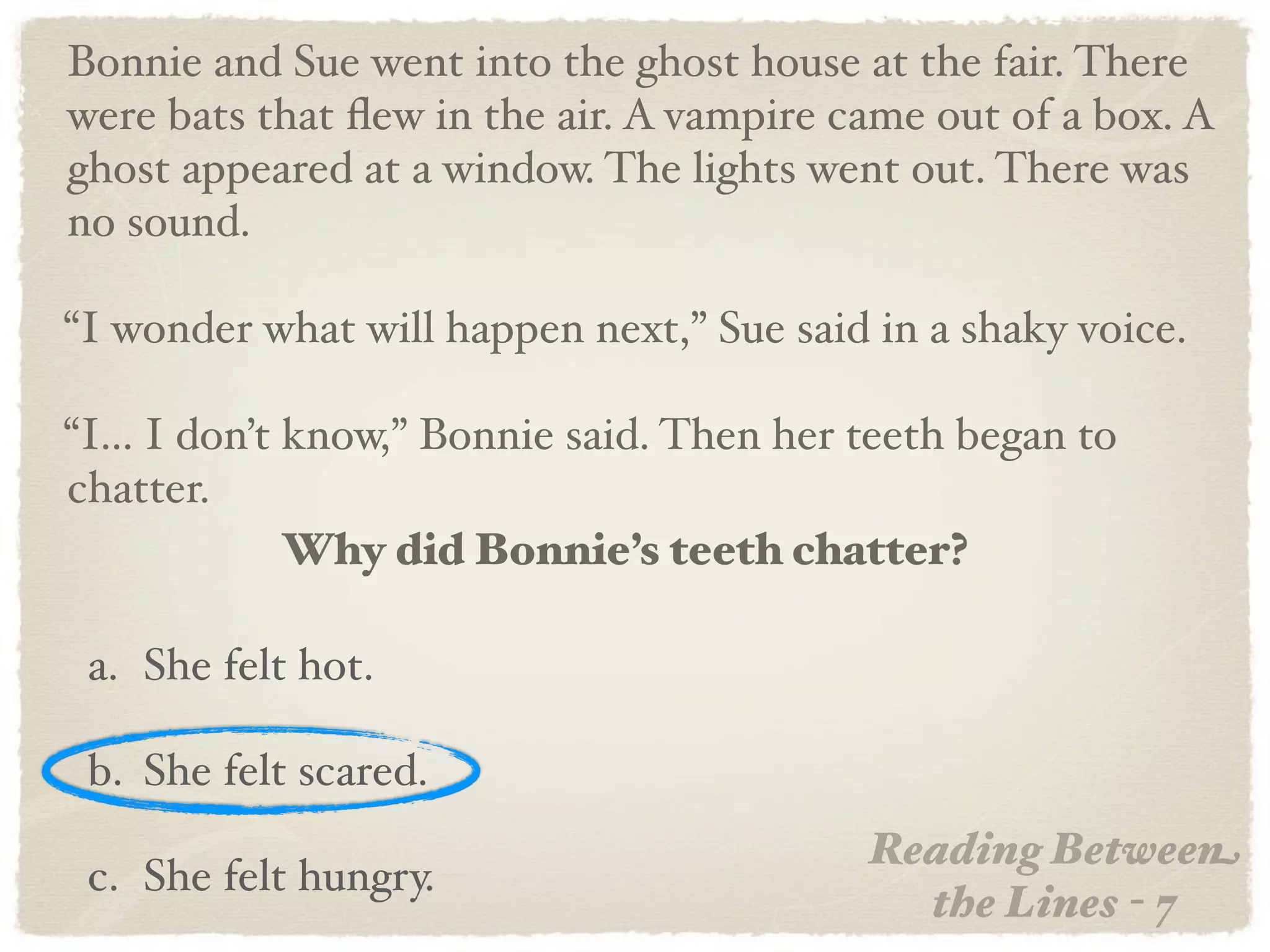 Bonnie and Sue went into the ghost house at the fair. There
were bats that ﬂew in the air. A vampire came out of a box. A
ghost appeared at a window. The lights went out. There was
no sound.

“I wonder what will happen next,” Sue said in a shaky voice.

“I... I don’t know,” Bonnie said. Then her teeth began to
chatter.
              Why did Bonnie’s teeth chatter?

 a. She felt hot.

 b. She felt scared.
                                           Reading Between
 c. She felt hungry.
                                             the Lines - 7
 