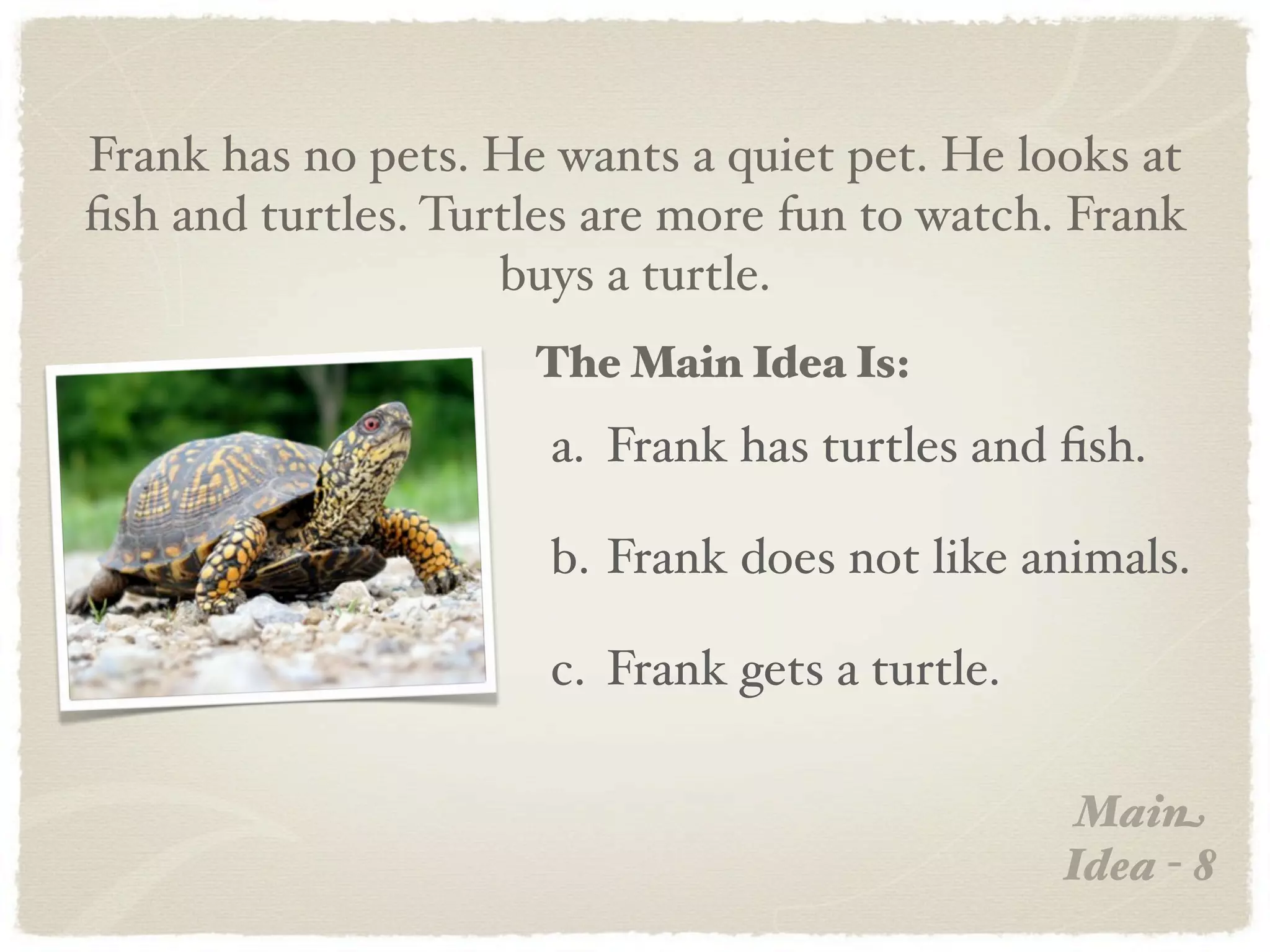 Frank has no pets. He wants a quiet pet. He looks at
ﬁsh and turtles. Turtles are more fun to watch. Frank
                    buys a turtle.
                     The Main Idea Is:
                      a. Frank has turtles and ﬁsh.

                      b. Frank does not like animals.

                      c. Frank gets a turtle.

                                                 Main
                                                Idea - 8
 