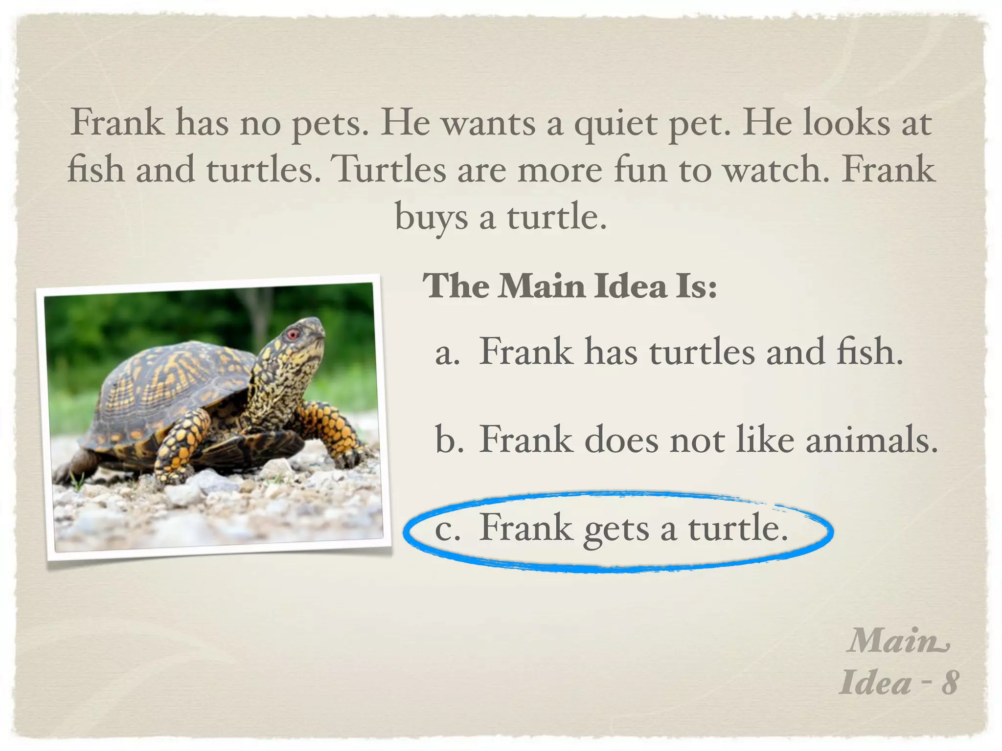 Frank has no pets. He wants a quiet pet. He looks at
ﬁsh and turtles. Turtles are more fun to watch. Frank
                    buys a turtle.
                     The Main Idea Is:
                      a. Frank has turtles and ﬁsh.

                      b. Frank does not like animals.

                      c. Frank gets a turtle.

                                                 Main
                                                Idea - 8
 