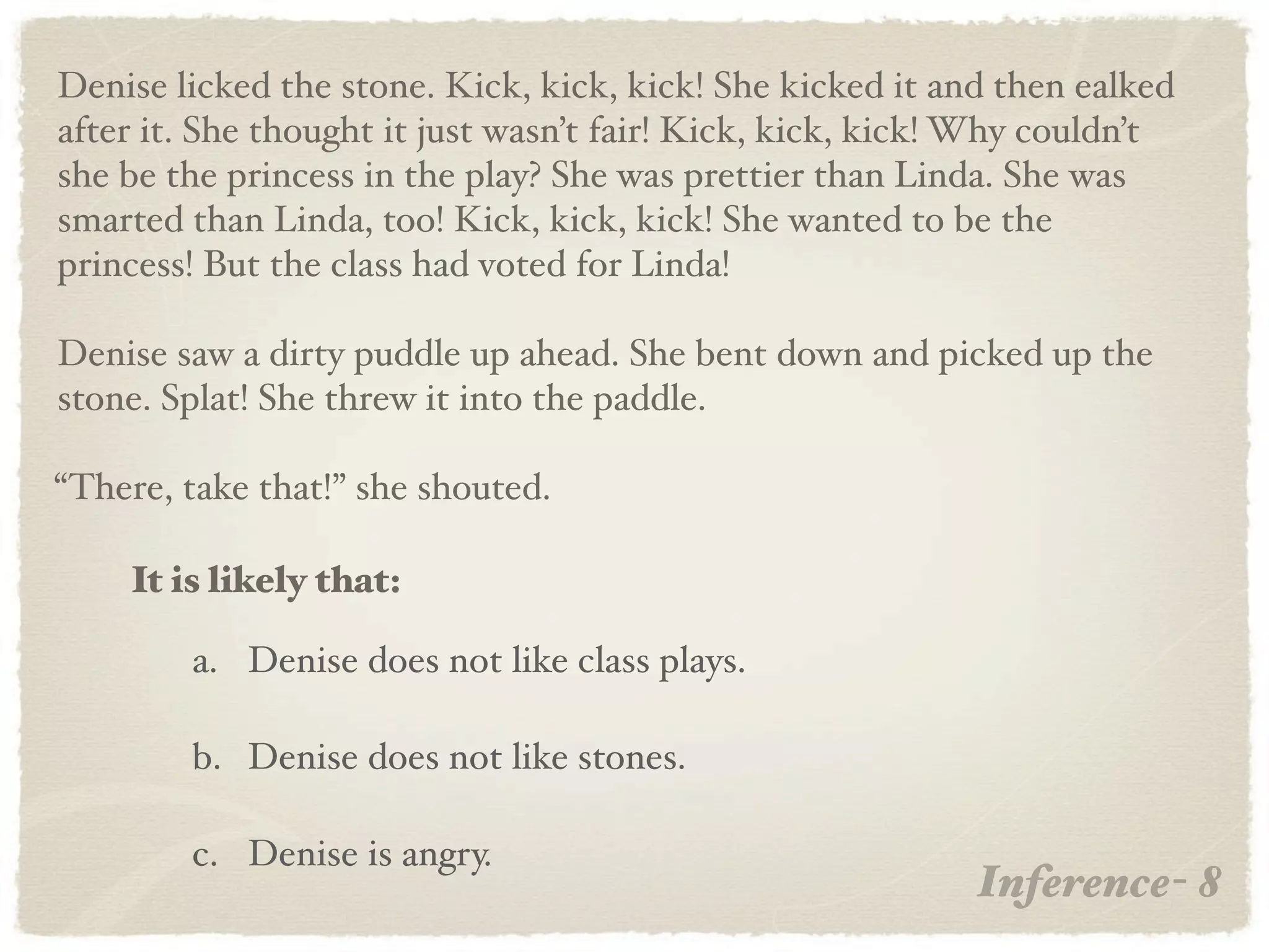 Denise licked the stone. Kick, kick, kick! She kicked it and then ealked
after it. She thought it just wasn’t fair! Kick, kick, kick! Why couldn’t
she be the princess in the play? She was prettier than Linda. She was
smarted than Linda, too! Kick, kick, kick! She wanted to be the
princess! But the class had voted for Linda!

Denise saw a dirty puddle up ahead. She bent down and picked up the
stone. Splat! She threw it into the paddle.

“There, take that!” she shouted.

    It is likely that:

        a. Denise does not like class plays.

        b. Denise does not like stones.

        c. Denise is angry.
                                                            Inference- 8
 