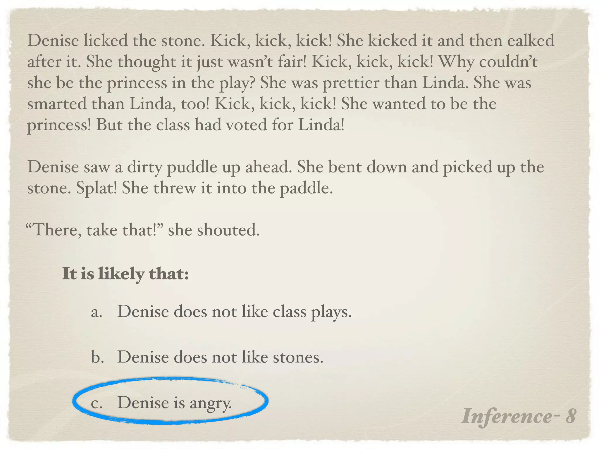 Denise licked the stone. Kick, kick, kick! She kicked it and then ealked
after it. She thought it just wasn’t fair! Kick, kick, kick! Why couldn’t
she be the princess in the play? She was prettier than Linda. She was
smarted than Linda, too! Kick, kick, kick! She wanted to be the
princess! But the class had voted for Linda!

Denise saw a dirty puddle up ahead. She bent down and picked up the
stone. Splat! She threw it into the paddle.

“There, take that!” she shouted.

    It is likely that:

        a. Denise does not like class plays.

        b. Denise does not like stones.

        c. Denise is angry.
                                                            Inference- 8
 