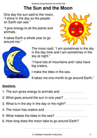 Reading Comprehension for Kindy Kids
© Intelligent Australia Productions 11
The Sun and the Moon
Questions.
1. The sun gives energy to animals and ........................................................................
2. What goes around the sun in one year? .........................................................................
3. What is in the sky in the day or the night? ....................................................................................
4. The moon has craters and ......................................................................................................................
5. What makes the tides in the sea? ......................................................................................................
6. How long does the moon take to go around Earth?
...............................................................................................................................................
One day the sun said to the moon,
“I shine in the day so the people
on Earth can see.”
“I give energy to all the plants and
animals.
It takes Earth a whole year to go
around me.”
The moon said, “I am sometimes in the sky
in the day time and I am sometimes in the
sky at night.”
“I have lots of mountains and I also have
big craters.
I make the tides in the sea.
It takes me one month to go around Earth.”
 