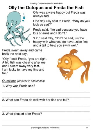 Reading Comprehension for Kindy Kids
© Intelligent Australia Productions 14
Olly the Octopus and Freda the Fish
Questions (answer in sentences)
1. Why was Freda sad?
............................................................................................................................................................................................................................................................
............................................................................................................................................................................................................................................................
2. What can Freda do well with her fins and tail?
............................................................................................................................................................................................................................................................
............................................................................................................................................................................................................................................................
3. What chased after Freda?
............................................................................................................................................................................................................................................................
............................................................................................................................................................................................................................................................
Olly was always happy but Freda was
always sad.
One day Olly said to Freda, “Why do you
look so sad?”
Freda said, “I’m sad because you have
lots of arms and I don’t.”
“Oh,” said Olly, “don’t be sad, just be
happy with what you do have...nice fins
and a tail to help you swim well.”
Freda swam away and came
back the next day.
“Olly,” said Freda, “you are right.
A big fish was chasing after me
and I swam away very fast.
I am lucky to have my fins and
tail.”
 