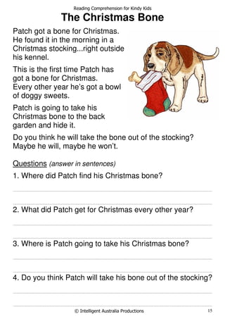Reading Comprehension for Kindy Kids
© Intelligent Australia Productions 15
The Christmas Bone
Patch got a bone for Christmas.
He found it in the morning in a
Christmas stocking...right outside
his kennel.
This is the first time Patch has
got a bone for Christmas.
Every other year he’s got a bowl
of doggy sweets.
Patch is going to take his
Christmas bone to the back
garden and hide it.
Do you think he will take the bone out of the stocking?
Maybe he will, maybe he won’t.
Questions (answer in sentences)
1. Where did Patch find his Christmas bone?
.......................................................................................................................................................................................................................................................................
.......................................................................................................................................................................................................................................................................
2. What did Patch get for Christmas every other year?
.......................................................................................................................................................................................................................................................................
.......................................................................................................................................................................................................................................................................
3. Where is Patch going to take his Christmas bone?
.......................................................................................................................................................................................................................................................................
.......................................................................................................................................................................................................................................................................
4. Do you think Patch will take his bone out of the stocking?
.......................................................................................................................................................................................................................................................................
.......................................................................................................................................................................................................................................................................
 