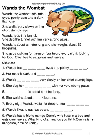 Reading Comprehension for Kindy Kids
© Intelligent Australia Productions 21
Stanley the Seahorse
Wanda the Wombat
Wanda the wombat has small
eyes, pointy ears and a dark
flat nose.
She walks very slowly on her
short stumpy legs.
Wanda lives in a tunnel.
She dug the tunnel with her very strong paws.
Wanda is about a metre long and she weighs about 25
kilograms.
She goes walking for three or four hours every night, looking
for food. She likes to eat grass and leaves.
Questions
1. Wanda has __ __ __ __ __ eyes and pointy __ __ __ __.
2. Her nose is dark and __ __ __ __.
3. Wanda __ __ __ __ __ very slowly on her short stumpy legs.
4. She dug her __ __ __ __ __ __ with her very strong paws.
5. __ __ __ __ __ is about a metre long.
6. She weighs about __ __ kilograms.
7. Every night Wanda walks for three or four __ __ __ __ __.
8. Wanda likes to eat leaves and __ __ __ __ __.
9. Wanda has a friend named Connie who lives in a tree and
eats gum leaves. What kind of animal do you think Connie is, a
kangaroo, emu or koala?
......................................................................................................................
 