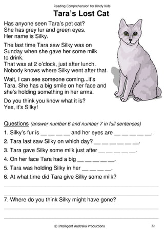 Reading Comprehension for Kindy Kids
© Intelligent Australia Productions 22
Tara’s Lost Cat
Has anyone seen Tara’s pet cat?
She has grey fur and green eyes.
Her name is Silky.
The last time Tara saw Silky was on
Sunday when she gave her some milk
to drink.
That was at 2 o’clock, just after lunch.
Nobody knows where Silky went after that.
Wait, I can see someone coming...it’s
Tara. She has a big smile on her face and
she’s holding something in her arms.
Do you think you know what it is?
Yes, it’s Silky!
Questions (answer number 6 and number 7 in full sentences)
1. Silky’s fur is __ __ __ __ and her eyes are __ __ __ __ __.
2. Tara last saw Silky on which day? __ __ __ __ __ __.
3. Tara gave Silky some milk just after __ __ __ __ __.
4. On her face Tara had a big __ __ __ __ __.
5. Tara was holding Silky in her __ __ __ __.
6. At what time did Tara give Silky some milk?
............................................................................................................................................................................................................................................................
............................................................................................................................................................................................................................................................
7. Where do you think Silky might have gone?
............................................................................................................................................................................................................................................................
............................................................................................................................................................................................................................................................
 
