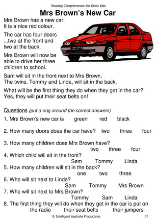 Reading Comprehension for Kindy Kids
© Intelligent Australia Productions 23
Mrs Brown’s New Car
Mrs Brown has a new car.
It is a nice red colour.
The car has four doors
...two at the front and
two at the back.
Mrs Brown will now be
able to drive her three
children to school.
Sam will sit in the front next to Mrs Brown.
The twins, Tommy and Linda, will sit in the back.
What will be the first thing they do when they get in the car?
Yes, they will put their seat belts on!
Questions (put a ring around the correct answers)
1. Mrs Brown’s new car is green red black
2. How many doors does the car have? two three four
3. How many children does Mrs Brown have?
two three four
4. Which child will sit in the front?
Sam Tommy Linda
5. How many children will sit in the back?
one two three
6. Who will sit next to Linda?
Sam Tommy Mrs Brown
7. Who will sit next to Mrs Brown?
Tommy Sam Linda
8. The first thing they will do when they get in the car is put on
the radio their seat belts their jumpers
 