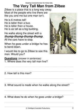 Reading Comprehension for Kindy Kids
© Intelligent Australia Productions 25
The Very Tall Man from Zilbee
Zilbee is a place that is a long way away.
Most of the people who live there are
like you and me but one man isn’t.
He is 6 metres tall!
He is taller than a bus.
He is taller than a house.
He is as tall as a big building.
He walks along the street with a
thump-thump-thump-thump.
All the cars have to stop.
When he goes under a bridge he has
to bend down.
I would like to go to Zilbee to see this
man. Would you?
Questions (answer in sentences)
1. Where does the very tall man live?
.......................................................................................................................................................................................................................................................................
.......................................................................................................................................................................................................................................................................
2. How tall is this man?
.......................................................................................................................................................................................................................................................................
.......................................................................................................................................................................................................................................................................
3. What sound is made when he walks along the street?
.......................................................................................................................................................................................................................................................................
.......................................................................................................................................................................................................................................................................
4. What does he do when he goes under a bridge?
.......................................................................................................................................................................................................................................................................
.......................................................................................................................................................................................................................................................................
 