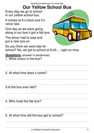 Reading Comprehension for Kindy Kids
© Intelligent Australia Productions 26
Our Yellow School Bus
Every day we go to school
in our yellow school bus.
It comes at 8 o’clock and it’s
never late.
One day as we were going
along in our bus it got a flat tyre.
The driver had to stop and
put a new tyre on.
Do you think we were late for
school? No, we got to school at 8.45…..right on time.
Questions (answer in sentences)
1. What colour is the bus?
.......................................................................................................................................................................................................................................................................
.......................................................................................................................................................................................................................................................................
2. At what time does it come?
.......................................................................................................................................................................................................................................................................
.......................................................................................................................................................................................................................................................................
3.Is the bus ever late?
.......................................................................................................................................................................................................................................................................
.......................................................................................................................................................................................................................................................................
4. Who fixed the flat tyre?
.......................................................................................................................................................................................................................................................................
.......................................................................................................................................................................................................................................................................
5. At what time did the bus get to school?
.......................................................................................................................................................................................................................................................................
.......................................................................................................................................................................................................................................................................
 