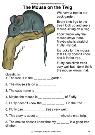 Reading Comprehension for Kindy Kids
© Intelligent Australia Productions 30
The Mouse on the Twig
Questions.
1. The tree is in the __ __ __ __ garden.
2. The mouse sits on a __ __ __ __.
3. The cat’s name is __ __ __ __ __ __.
4. Maybe the mouse is __ __ __ __ __ __ of Fluffy.
5. Fluffy doesn’t know the __ __ __ __ __ is in the tree.
6. Fluffy can __ __ __ __ __ trees very well.
7. This story is about a __ __ __ __ __ who sits on a twig.
8. The mouse doesn’t know that my __ __ __ is a good tree
climber.
We have a tree in our
back garden.
Every time I go to the
tree I look up and see a
mouse sitting on a twig.
I don’t know why the
mouse stays there.
Maybe she is afraid of
Fluffy, my cat.
It’s lucky for the mouse
that Fluffy doesn’t know
she is in the tree.
Fluffy can climb trees
very well but I don’t think
the mouse knows that.
 
