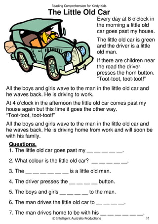 Reading Comprehension for Kindy Kids
© Intelligent Australia Productions 32
The Little Old Car
Questions.
1. The little old car goes past my __ __ __ __ __.
2. What colour is the little old car? __ __ __ __ __.
3. The __ __ __ __ __ __ is a little old man.
4. The driver presses the __ __ __ __ button.
5. The boys and girls __ __ __ __ to the man.
6. The man drives the little old car to __ __ __ __.
7. The man drives home to be with his __ __ __ __ __ __.
Every day at 8 o’clock in
the morning a little old
car goes past my house.
The little old car is green
and the driver is a little
old man.
If there are children near
the road the driver
presses the horn button.
“Toot-toot, toot-toot!”
All the boys and girls wave to the man in the little old car and
he waves back. He is driving to work.
At 4 o’clock in the afternoon the little old car comes past my
house again but this time it goes the other way.
“Toot-toot, toot-toot!”
All the boys and girls wave to the man in the little old car and
he waves back. He is driving home from work and will soon be
with his family.
 