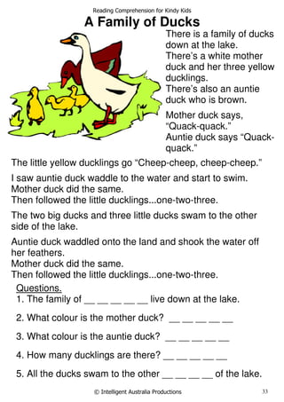 Reading Comprehension for Kindy Kids
© Intelligent Australia Productions 33
A Family of Ducks
Pics
Questions.
1. The family of __ __ __ __ __ live down at the lake.
2. What colour is the mother duck? __ __ __ __ __
3. What colour is the auntie duck? __ __ __ __ __
4. How many ducklings are there? __ __ __ __ __
5. All the ducks swam to the other __ __ __ __ of the lake.
There is a family of ducks
down at the lake.
There’s a white mother
duck and her three yellow
ducklings.
There’s also an auntie
duck who is brown.
Mother duck says,
“Quack-quack.”
Auntie duck says “Quack-
quack.”
The little yellow ducklings go “Cheep-cheep, cheep-cheep.”
I saw auntie duck waddle to the water and start to swim.
Mother duck did the same.
Then followed the little ducklings...one-two-three.
The two big ducks and three little ducks swam to the other
side of the lake.
Auntie duck waddled onto the land and shook the water off
her feathers.
Mother duck did the same.
Then followed the little ducklings...one-two-three.
 