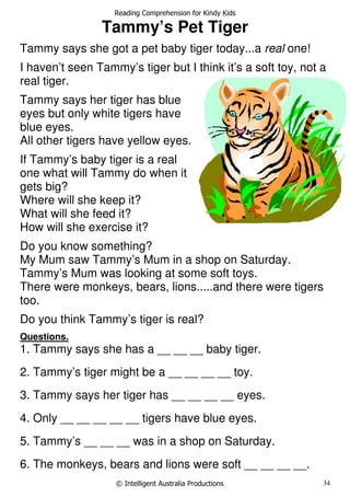 Reading Comprehension for Kindy Kids
© Intelligent Australia Productions 34
Tammy’s Pet Tiger
Tammy says she got a pet baby tiger today...a real one!
I haven’t seen Tammy’s tiger but I think it’s a soft toy, not a
real tiger.
Tammy says her tiger has blue
eyes but only white tigers have
blue eyes.
All other tigers have yellow eyes.
If Tammy’s baby tiger is a real
one what will Tammy do when it
gets big?
Where will she keep it?
What will she feed it?
How will she exercise it?
Do you know something?
My Mum saw Tammy’s Mum in a shop on Saturday.
Tammy’s Mum was looking at some soft toys.
There were monkeys, bears, lions.....and there were tigers
too.
Do you think Tammy’s tiger is real?
Questions.
1. Tammy says she has a __ __ __ baby tiger.
2. Tammy’s tiger might be a __ __ __ __ toy.
3. Tammy says her tiger has __ __ __ __ eyes.
4. Only __ __ __ __ __ tigers have blue eyes.
5. Tammy’s __ __ __ was in a shop on Saturday.
6. The monkeys, bears and lions were soft __ __ __ __.
 