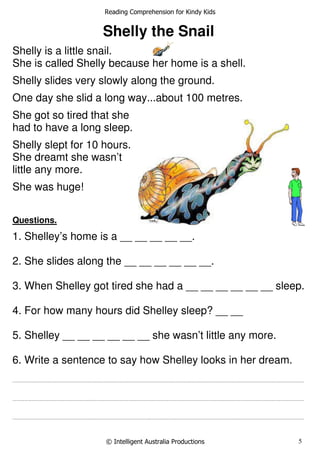 Reading Comprehension for Kindy Kids
© Intelligent Australia Productions 5
Shelly the Snail
Shelly is a little snail.
She is called Shelly because her home is a shell.
Shelly slides very slowly along the ground.
One day she slid a long way...about 100 metres.
She got so tired that she
had to have a long sleep.
Shelly slept for 10 hours.
She dreamt she wasn’t
little any more.
She was huge!
Questions.
1. Shelley’s home is a __ __ __ __ __.
2. She slides along the __ __ __ __ __ __.
3. When Shelley got tired she had a __ __ __ __ __ __ sleep.
4. For how many hours did Shelley sleep? __ __
5. Shelley __ __ __ __ __ __ she wasn’t little any more.
6. Write a sentence to say how Shelley looks in her dream.
...............................................................................................................................................................................................................................................................................
...............................................................................................................................................................................................................................................................................
...............................................................................................................................................................................................................................................................................
 